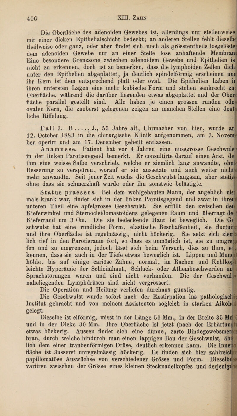 Die Oberfläche des adenoiden Gewebes ist, allerdings nur stellenweise mit einer dicken Epithelialschicht bedeckt; an anderen Stellen fehlt dieselbe theilweise oder ganz, oder aber findet sich noch als grösstentheils losgelöste; dem adenoiden Gewebe nur an einer Stelle lose anhaftende Membran; Eine besondere Grenzzone zwischen adenoidem Gewebe und Epithelien is nicht zu erkennen, doch ist zu bemerken, dass die lymphoiden Zellen dich unter den Epithelien abgeplattet, ja deutlich spindelförmig erscheinen unc ihr Kern ist dem entsprechend platt oder oval. Die Epithelien haben ii i ihren untersten Lagen eine mehr kubische Form und stehen senkrecht zu Oberfläche, während die darüber liegenden etwas abgeplattet und der Oben fläche parallel gestellt sind. Alle haben je einen grossen runden ode ovalen Kern, die zuoberst gelegenen zeigen an manchen Stellen eine deut: liehe Riffelung. Fall 3. 55 Jahre alt, Uhrmacher von hier, wurde ar 12. October 1883 in die chirurgische Klinik aufgenommen, am 3. Novem> ber operirt und am 17. December geheilt entlassen. Anamnese. Patient hat vor 4 Jahren eine nussgrosse Geschwulsn in der linken Parotisgegend bemerkt. Er consultirte darauf einen Arzt, de ihm eine weisse Salbe verschrieb, welche er ziemlich lang anwandte, ohn! Besserung zu verspüren, worauf er sie aussetzte und auch weiter nicht: i mehr anwandte. Seit jener Zeit wuchs die Geschwulst langsam, aber stetige ohne dass sie schmerzhaft wurde oder ihn sonstwie belästigte. Status praesens. Bei dem wohlgebauten Mann, der angeblich niei mals krank war, findet sich in der linken Parotisgegend und zwar in ihrer unteren Theil eine apfelgrosse Geschwulst. Sie erfüllt den zwischen der Kieferwinkel und Sternocleidomastoideus gelegenen Raum und überragt de Kieferrand um 3 Cm. Die sie bedeckende Haut ist beweglich. Die Gr schwulst hat eine rundliche Form, elastische Beschaffenheit, sie fluctuiro und ihre Oberfläche ist regelmässig, nicht höckerig. Sie setzt sich zien lieh tief in den Parotisraum fort, so dass es unmöglich ist, sie zu umgrenz fen und zu umgrenzen, jedoch lässt sich beim Versuch, dies zu thun, e] kennen, dass sie auch in der Tiefe etwas beweglich ist. Lippen und Munc höhle, bis auf einige cariöse Zähne, normal, im Rachen und Kehlkoj leichte Hyperämie der Schleimhaut, Schluck- oder Athembeschwerden un f Sprachstörungen waren und sind nicht vorhanden. Die der Geschwulwi naheliegenden Lymphdrüsen sind nicht vergrössert. Die Operation und Heilung verliefen durchaus günstig. Die Geschwulst wurde sofort nach der Exstirpation ins pathologisch : Institut gebracht und von meinem Assistenten sogleich in starken Alkohd gelegt. Dieselbe ist eiförmig, misst in der Länge 50 Mm., in der Breite 35 Ml und in der Dicke 30 Mm. Ihre Oberfläche ist jetzt (nach der Erhärtunjib etwas höckerig. Aussen findet sich eine dünne, zarte Bindegewebsmec : bran, durch welche hindurch man einen lappigen Bau der Geschwulst, ähn lieh dem einer traubenförmigen Drüse, deutlich erkennen kann. Die Innei; fläche ist äusserst unregelmässig höckerig. Es finden sich hier zahlreich papillomatöse Auswüchse von verschiedener Grösse und Form. Dieselbe t; variiren zwischen der Grösse eines kleinen Stecknadelkopfes und derjenige r