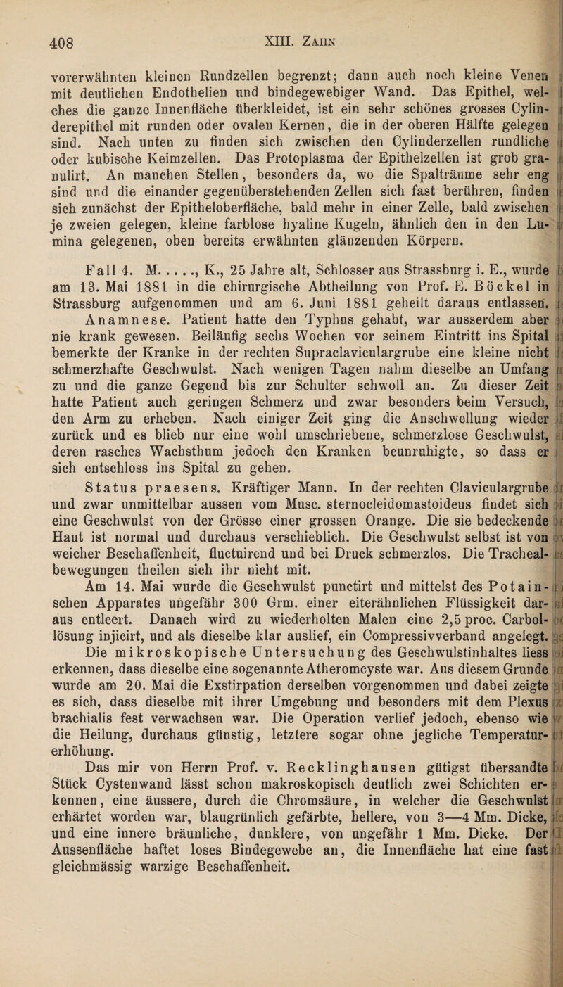 vorerwähnten kleinen Rundzellen begrenzt; dann auch noch kleine Venen mit deutlichen Endothelien und bindegewebiger Wand. Das Epithel, wel- i ches die ganze Innenfläche überkleidet, ist ein sehr schönes grosses Cylin- i derepithel mit runden oder ovalen Kernen, die in der oberen Hälfte gelegen sind. Nach unten zu finden sich zwischen den Cylinderzellen rundliche j oder kubische Keimzellen. Das Protoplasma der Epithelzellen ist grob gra- nulirt. An manchen Stellen, besonders da, wo die Spalträume sehr eng sind und die einander gegenüberstehenden Zellen sich fast berühren, finden i sich zunächst der Epitheloberfläche, bald mehr in einer Zelle, bald zwischen je zweien gelegen, kleine farblose hyaline Kugeln, ähnlich den in den Lu- : mina gelegenen, oben bereits erwähnten glänzenden Körpern. Fall 4. M.. K., 25 Jahre alt, Schlosser aus Strassburg i. E., wurde am 13. Mai 1881 in die chirurgische Abtheilung von Prof. E. Bö ekel in i Strassburg aufgenommen und am 6. Juni 1881 geheilt daraus entlassen. { Anamnese. Patient hatte den Typhus gehabt, war ausserdem aber : nie krank gewesen. Beiläufig sechs Wochen vor seinem Eintritt ins Spital ; bemerkte der Kranke in der rechten Supraclaviculargrube eine kleine nicht i schmerzhafte Geschwulst. Nach wenigen Tagen nahm dieselbe an Umfang i zu und die ganze Gegend bis zur Schulter schwoll an. Zu dieser Zeit i hatte Patient auch geringen Schmerz und zwar besonders beim Versuch, den Arm zu erheben. Nach einiger Zeit ging die Anschwellung wieder zurück und es blieb nur eine wohl umschriebene, schmerzlose Geschwulst, deren rasches Wachsthum jedoch den Kranken beunruhigte, so dass er i sich entschloss ins Spital zu gehen. Status praesens. Kräftiger Mann. In der rechten Claviculargrube und zwar unmittelbar aussen vom Muse, sternocleidomastoideus findet sich eine Geschwulst von der Grösse einer grossen Orange. Die sie bedeckende Haut ist normal und durchaus verschieblich. Die Geschwulst selbst ist von weicher Beschaffenheit, fluctuirend und bei Druck schmerzlos. Die Tracheal- i bewegungen theilen sich ihr nicht mit. Am 14. Mai wurde die Geschwulst punctirt und mittelst des Potain- n sehen Apparates ungefähr 300 Grm. einer eiterähnlichen Flüssigkeit dar- j aus entleert. Danach wird zu wiederholten Malen eine 2,5 proc. Carbol- ; lösung injicirt, und als dieselbe klar auslief, ein Compressivverband angelegt, s Die mikroskopische Untersuchung des Geschwulstinhaltes Hess erkennen, dass dieselbe eine sogenannte Atheromcyste war. Aus diesem Grunde ) wurde am 20. Mai die Exstirpation derselben vorgenommen und dabei zeigte ; es sich, dass dieselbe mit ihrer Umgebung und besonders mit dem Plexus brachialis fest verwachsen war. Die Operation verlief jedoch, ebenso wie die Heilung, durchaus günstig, letztere sogar ohne jegliche Temperatur-i erhöhung. Das mir von Herrn Prof. v. Recklinghausen gütigst Übersandtei Stück Cystenwand lässt schon makroskopisch deutlich zwei Schichten er- : kennen, eine äussere, durch die Chromsäure, in welcher die Geschwulst erhärtet worden war, blaugrünlich gefärbte, hellere, von 3—4 Mm. Dicke, ; und eine innere bräunliche, dunklere, von ungefähr 1 Mm. Dicke. Der1 Aussenfläche haftet loses Bindegewebe an, die Innenfläche hat eine fast i gleichmässig warzige Beschaffenheit.