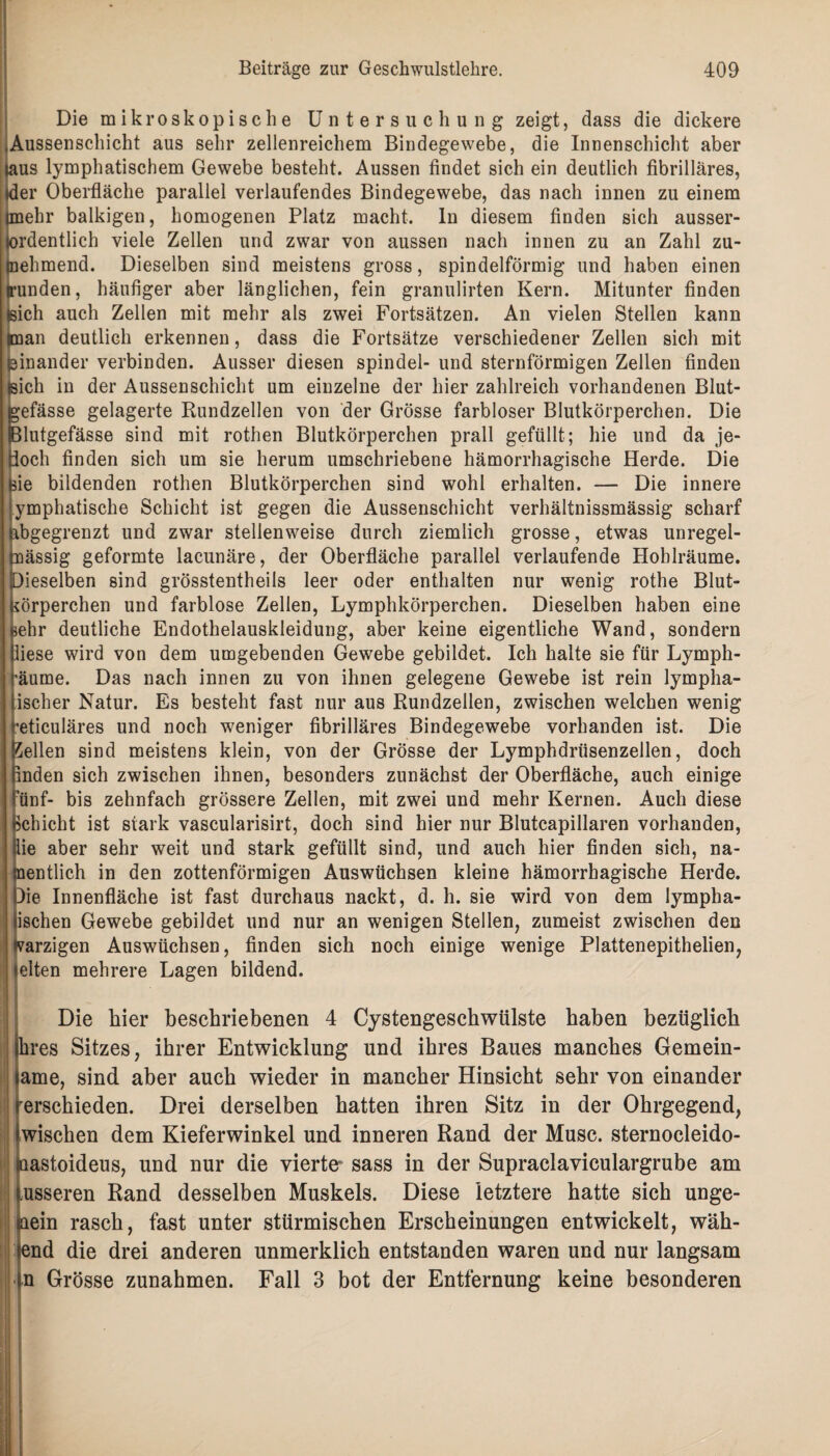 Die mikroskopische Untersuchung zeigt, dass die dickere Aussenschicht aus sehr zellenreichem Bindegewebe, die Innenschicht aber laus lymphatischem Gewebe besteht. Aussen findet sich ein deutlich fibrilläres, der Oberfläche parallel verlaufendes Bindegewebe, das nach innen zu einem imehr balkigen, homogenen Platz macht, ln diesem finden sich ausser¬ ordentlich viele Zellen und zwar von aussen nach innen zu an Zahl zu- tnehmend. Dieselben sind meistens gross, spindelförmig und haben einen runden, häufiger aber länglichen, fein granulirfen Kern. Mitunter finden tsich auch Zellen mit mehr als zwei Fortsätzen. An vielen Stellen kann (man deutlich erkennen, dass die Fortsätze verschiedener Zellen sich mit einander verbinden. Ausser diesen spindel- und sternförmigen Zellen finden Sich in der Aussenschicht um einzelne der hier zahlreich vorhandenen Blut- efässe gelagerte Rundzellen von der Grösse farbloser Blutkörperchen. Die llutgefässe sind mit rothen Blutkörperchen prall gefüllt; hie und da je- och finden sich um sie herum umschriebene hämorrhagische Herde. Die ie bildenden rothen Blutkörperchen sind wohl erhalten. — Die innere ymphatische Schicht ist gegen die Aussenschicht verhältnissmässig scharf übgegrenzt und zwar stellenweise durch ziemlich grosse, etwas unregel- nässig geformte lacunäre, der Oberfläche parallel verlaufende Hoblräume. [Dieselben sind grösstentheils leer oder enthalten nur wenig rothe Blut¬ körperchen und farblose Zellen, Lymphkörperchen. Dieselben haben eine behr deutliche Endothelauskleidung, aber keine eigentliche Wand, sondern iese wird von dem umgebenden Gewebe gebildet. Ich halte sie für Lymph- ■äume. Das nach innen zu von ihnen gelegene Gewebe ist rein lympha- ischer Natur. Es besteht fast nur aus Rundzellen, zwischen welchen wenig ’eticuläres und noch weniger fibrilläres Bindegewebe vorhanden ist. Die gellen sind meistens klein, von der Grösse der Lymphdriisenzellen, doch inden sich zwischen ihnen, besonders zunächst der Oberfläche, auch einige ’ünf- bis zehnfach grössere Zellen, mit zwei und mehr Kernen. Auch diese bchicht ist stark vascularisirt, doch sind hier nur Blutcapillaren vorhanden, ie aber sehr weit und stark gefüllt sind, und auch hier finden sich, na¬ mentlich in den zottenförmigen Auswüchsen kleine hämorrhagische Herde. Die Innenfläche ist fast durchaus nackt, d. h. sie wird von dem lympha- ischen Gewebe gebildet und nur an wenigen Stellen, zumeist zwischen den harzigen Auswüchsen, finden sich noch einige wenige Plattenepithelien, eiten mehrere Lagen bildend. Die liier beschriebenen 4 Cystengeschwülste haben bezüglich hres Sitzes, ihrer Entwicklung und ihres Baues manches Gemein- ame, sind aber auch wieder in mancher Hinsicht sehr von einander rersckieden. Drei derselben hatten ihren Sitz in der Ohrgegend, wischen dem Kieferwinkel und inneren Rand der Muse, sternoeleido- laastoideus, und nur die vierte* sass in der Supraclaviculargrube am usseren Rand desselben Muskels. Diese letztere hatte sich unge- laein rasch, fast unter stürmischen Erscheinungen entwickelt, wäh- end die drei anderen unmerklich entstanden waren und nur langsam n Grösse Zunahmen. Fall 3 bot der Entfernung keine besonderen