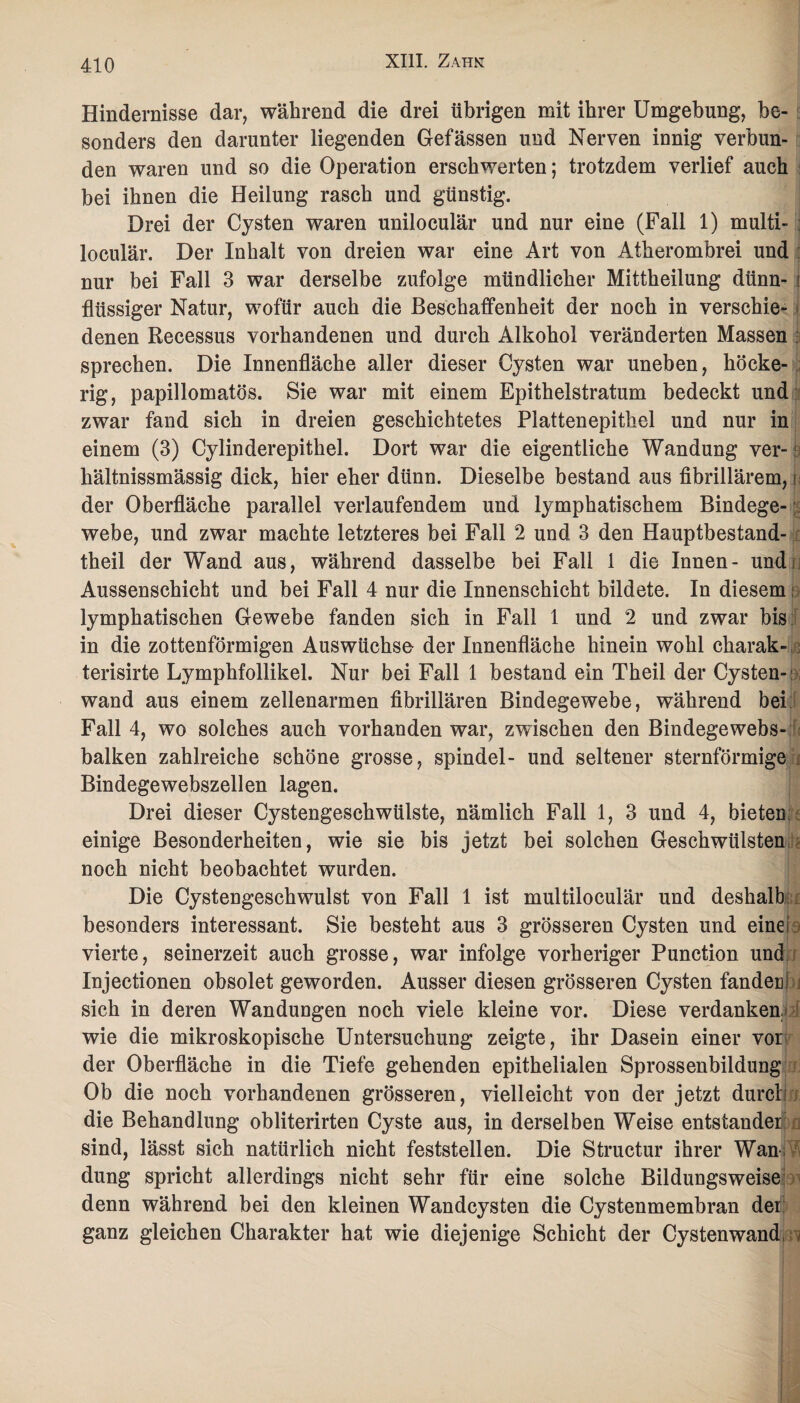 Hindernisse dar, während die drei übrigen mit ihrer Umgebung, be¬ sonders den darunter liegenden Gefässen und Nerven innig verbun¬ den waren und so die Operation erschwerten; trotzdem verlief auch bei ihnen die Heilung rasch und günstig. Drei der Cysten waren uniloculär und nur eine (Fall 1) multi- ; loculär. Der Inhalt von dreien war eine Art von Atherombrei und nur bei Fall 3 war derselbe zufolge mündlicher Mittheilung dünn- i flüssiger Natur, wofür auch die Beschaffenheit der noch in verschie¬ denen Recessus vorhandenen und durch Alkohol veränderten Massen sprechen. Die Innenfläche aller dieser Cysten war uneben, höcke- rig, papillomatös. Sie war mit einem Epithelstratum bedeckt und zwar fand sich in dreien geschichtetes Plattenepithel und nur in einem (3) Cylinderepithel. Dort war die eigentliche Wandung ver- s hältnissmässig dick, hier eher dünn. Dieselbe bestand aus fibrillärem, i der Oberfläche parallel verlaufendem und lymphatischem Bindege¬ webe, und zwar machte letzteres bei Fall 2 und 3 den Hauptbestand¬ teil der Wand aus, während dasselbe bei Fall 1 die Innen- undi Aussenschicht und bei Fall 4 nur die Innenschicht bildete. In diesem: lymphatischen Gewebe fanden sich in Fall 1 und 2 und zwar bis in die zottenförmigen Auswüchse der Innenfläche hinein wohl charak- terisirte Lymphfollikel. Nur bei Fall 1 bestand ein Theil der Cysten¬ wand aus einem zellenarmen fibrillären Bindegewebe, während bei Fall 4, wo solches auch vorhanden war, zwischen den Bindegewebs- balken zahlreiche schöne grosse, spindel- und seltener sternförmige Bindegewebszellen lagen. Drei dieser Cystengeschwülste, nämlich Fall 1, 3 und 4, bieten einige Besonderheiten, wie sie bis jetzt bei solchen Geschwülsten noch nicht beobachtet wurden. Die Cystengeschwulst von Fall 1 ist multiloculär und deshalb besonders interessant. Sie besteht aus 3 grösseren Cysten und eine vierte, seinerzeit auch grosse, war infolge vorheriger Punction und Injectionen obsolet geworden. Ausser diesen grösseren Cysten fandenl sich in deren Wandungen noch viele kleine vor. Diese verdanken wie die mikroskopische Untersuchung zeigte, ihr Dasein einer vor der Oberfläche in die Tiefe gehenden epithelialen Sprossenbildung Ob die noch vorhandenen grösseren, vielleicht von der jetzt durch die Behandlung obliterirten Cyste aus, in derselben Weise entstände! sind, lässt sich natürlich nicht feststellen. Die Structur ihrer Wan düng spricht allerdings nicht sehr für eine solche Bildungsweise denn während bei den kleinen Wandcysten die Cystenmembran der ganz gleichen Charakter hat wie diejenige Schicht der Cysten wand, w