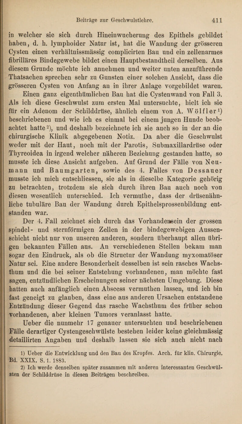 in welcher sie sich durch Hineinwucherung des Epithels gebildet haben, d. h. lymphoider Natur ist, hat die Wandung der grösseren Cysten einen verhältnissmässig complicirten Bau und ein zellenarmes fibrilläres Bindegewebe bildet einen Hauptbestandtheil derselben. Aus diesem Grunde möchte ich annehmen und weiter unten anzuführende Thatsachen sprechen sehr zu Gunsten einer solchen Ansicht, dass die grösseren Cysten von Anfang an in ihrer Anlage vorgebildet waren. Einen ganz eigentümlichen Bau hat die Cystenwand von Fall 3. Als ich diese Geschwulst zum ersten Mal untersuchte, hielt ich sie für ein Adenom der Schilddrüse, ähnlich einem von A. Wölfl er1) beschriebenen und wie ich es einmal bei einem jungen Hunde beob¬ achtet hatte2), und deshalb bezeichnete ich sie auch so in der an die chirurgische Klinik abgegebenen Notiz. Da aber die Geschwulst weder mit der Haut, noch mit der Parotis, Submaxillardrüse oder Thyreoidea in irgend welcher näheren Beziehung gestanden hatte, so musste ich diese Ansicht aufgeben. Auf Grund der Fälle von Neu- mann und Baumgarten, sowie des 4. Falles von Dessauer musste ich mich entschliessen, sie als in dieselbe Kategorie gehörig zu betrachten, trotzdem sie sich durch ihren Bau auch noch von diesen wesentlich unterschied. Ich vermuthe, dass der drüsenähn¬ liche tubuläre Bau der Wandung durch Epithelsprossenbildung ent¬ standen war. Der 4. Fall zeichnet sich durch das Vorhandensein der grossen Spindel- und sternförmigen Zellen in der bindegewebigen Aussen- schicht nicht nur von unseren anderen, sondern überhaupt allen übri¬ gen bekannten Fällen aus. An verschiedenen Stellen bekam man sogar den Eindruck, als ob die Structur der Wandung myxomatöser Natur sei. Eine andere Besonderheit desselben ist sein rasches Wachs¬ thum und die bei seiner Entstehung vorhandenen, man möchte fast sagen, entzündlichen Erscheinungen seiner nächsten Umgebung. Diese hatten auch anfänglich einen Abscess vermuthen lassen, und ich bin fast geneigt zu glauben, dass eine aus anderen Ursachen entstandene Entzündung dieser Gegend das rasche Wachsthum des früher schon vorhandenen, aber kleinen Tumors veranlasst hatte. Ueber die nunmehr 17 genauer untersuchten und beschriebenen Fälle derartiger Cystengeschwülste bestehen leider keine gleichmässig detaillirten Angaben und deshalb lassen sie sich auch nicht nach 1) Ueber die Entwicklung und den Bau des Kropfes. Arch. für klin. Chirurgie. Bd. XXIX. S. 1. 1883. 2) Ich werde denselben später zusammen mit anderen interessanten Geschwül¬ sten der Schilddrüse in diesen Beiträgen beschreiben.