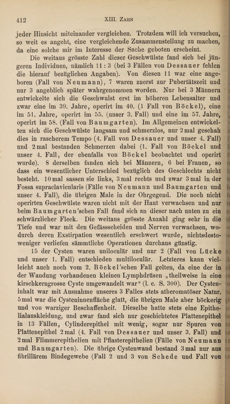 i jeder Hinsicht miteinander vergleichen. Trotzdem will ich versuchen, so weit es angeht, eine vergleichende Zusammenstellung zu machen, da eine solche mir im Interesse der Sache geboten erscheint. Die weitaus grösste Zahl dieser Geschwülste fand sich bei jün¬ geren Individuen, nämlich 11:3 (bei 3 Fällen von Dessauer fehlen die hierauf bezüglichen Angaben). Von diesen 11 war eine ange¬ boren (Fall von Neumann), 7 waren zuerst zur Pubertätszeit und nur 3 angeblich später wahrgenommen worden. Nur bei 3 Männern entwickelte sich die Geschwulst erst im höheren Lebensalter und zwar eine im 39. Jahre, operirt im 40. (1 Fall von Böckel), eine im 51. Jahre, operirt im 55. (unser 3. Fall) und eine im 57. Jahre, operirt im 58. (Fall von Baum garten). Im Allgemeinen entwickel¬ ten sich die Geschwülste langsam und schmerzlos, nur 2 mal geschah dies in rascherem Tempo (4. Fall von Dessauer und unser 4. Fall) | und 2mal bestanden Schmerzen dabei (1. Fall von Böckel und unser 4. Fall, der ebenfalls von Böckel beobachtet und operirt ; wurde). 8 derselben fanden sich bei Männern, 6 bei Frauen, so j> dass ein wesentlicher Unterschied bezüglich des Geschlechts nicht besteht. 10 mal sassen sie links, 3 mal rechts und zwar 3 mal in der Fossa supraclavicularis (Fälle von Neu mann und Baumgarten und ! unser 4. Fall), die übrigen Male in der Ohrgegend. Die noch nicht operirten Geschwülste waren nicht mit der Haut verwachsen und nur U beim Baumgarten’schen Fall fand sich an dieser nach unten zu ein ; schwärzlicher Fleck. Die weitaus grösste Anzahl ging sehr in die Tiefe und war mit den Gefässscheiden und Nerven verwachsen, wo- je durch deren Exstirpation wesentlich erschwert wurde, nichtsdesto- U weniger verliefen sämmtliche Operationen durchaus günstig. 15 der Cysten waren uniloculär und nur 2 (Fall von Lücke ; und unser 1. Fall) entschieden multiloculär. Letzteres kann viel- leiciht auch noch vom 2. Böcke Eschen Fall gelten, da eine der in der Wandung vorhandenen kleinen Lymphdrüsen „theilweise in eine ja kirschkerngrosse Cyste umgewandelt war“ (1. c. S. 300). Der Cysten¬ inhalt war mit Ausnahme unseres 3 Falles stets atheromatöser Natur. 1 5 mal war die Cysteninnenfläche glatt, die übrigen Male aber höckerig und von warziger Beschaffenheit. Dieselbe hatte stets eine Epithe- bi lialauskleidung, und zwar fand sich nur geschichtetes Plattenepithel in 13 Fällen, Cylinderepithel mit wenig, sogar nur Spuren von i Plattenepithel 2mal (4. Fall von Dessauer und unser 3. Fall) und ja 2mal Flimmerepithelien mit Pflasterepithelien (Fälle von Neumann f und Baum garten). Die übrige Cysten wand bestand 3 mal nur aus fibrillärem Bindegewebe (Fall 2 und 3 von Schede und Fall von :