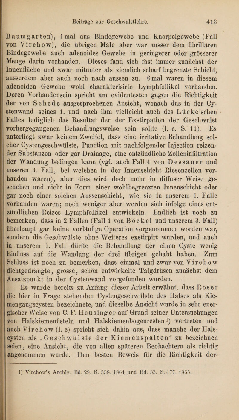 Baumgarten), 1 mal aus Bindegewebe und Knorpelgewebe (Fall von Virchow), die übrigen Male aber war ausser dem fibrillären Bindegewebe auch adenoides Gewebe in geringerer oder grösserer Menge darin vorhanden. Dieses fand sich fast immer zunächst der Innenfläche und zwar mitunter als ziemlich scharf begrenzte Schicht, ausserdem aber auch noch nach aussen zu. 6 mal waren in diesem adenoiden Gewebe wohl cbarakterisirte Lympbfollikel vorhanden. Deren Vorhandensein spricht am evidentesten gegen die Richtigkeit der von Schede ausgesprochenen Ansicht, wonach das in der Cy¬ stenwand seines 1. und nach ihm vielleicht auch des Lücke’schen Falles lediglich das Resultat der der Exstirpation der Geschwulst vorhergegangenen Behandlungsweise sein sollte (1. c. S. 11). Es unterliegt zwar keinem Zweifel, dass eine irritative Behandlung sol¬ cher Cystengeschwülste, Punction mit nachfolgender Injection reizen¬ der Substanzen oder gar Drainage, eine entzündliche Zelleninfiltration der Wandung bedingen kann (vgl. auch Fall 4 von Dessauer und unseren 4. Fall, bei welchen in der Innenschicht Riesenzellen vor¬ handen waren), aber dies wird doch mehr in diffuser Weise ge¬ schehen und nicht in Form einer wohlbegrenzten Innenschicht oder gar noch einer solchen Aussenschicht, wie sie in unserem 1. Falle vorhanden waren; noch weniger aber werden sich infolge eines ent¬ zündlichen Reizes Lymphfollikel entwickeln. Endlich ist noch zu bemerken, dass in 2 Fällen (Fall 1 von Bö ekel und unserem 3. Fall) überhaupt gar keine vorläufige Operation vorgenommen worden war, sondern die Geschwülste ohne Weiteres exstirpirt wurden, und auch in unserem 1. Fall dürfte die Behandlung der einen Cyste wenig Einfluss auf die Wandung der drei übrigen gehabt haben. Zum Schluss ist noch zu bemerken, dass einmal und zwar von Virchow dichtgedrängte, grosse, schön entwickelte Talgdrüsen zunächst dem Ansatzpunkt in der Cystenwand vorgefunden wurden. Es wurde bereits zu Anfang dieser Arbeit erwähnt, dass Roser die hier in Frage stehenden Cystengeschwülste des Halses als Kie¬ mengangscysten bezeichnete, und dieselbe Ansicht wurde in sehr ener¬ gischer Weise von C. F. Heusinger auf Grund seiner Untersuchungen von Halskiemenfisteln und Halskiemenbogenresten*) vertreten und auch Virchow (1. c) spricht sich dahin aus, dass manche der Hals¬ cysten als „Geschwülste der Kiemenspalten“ zu bezeichnen seien, eine Ansicht, die von allen späteren Beobachtern als richtig angenommen wurde. Den besten Beweis für die Richtigkeit der- 1) Virchow’s Archiv. Bd. 29. S. 358. 1864 und Bd. 33. S. 177. 1865.