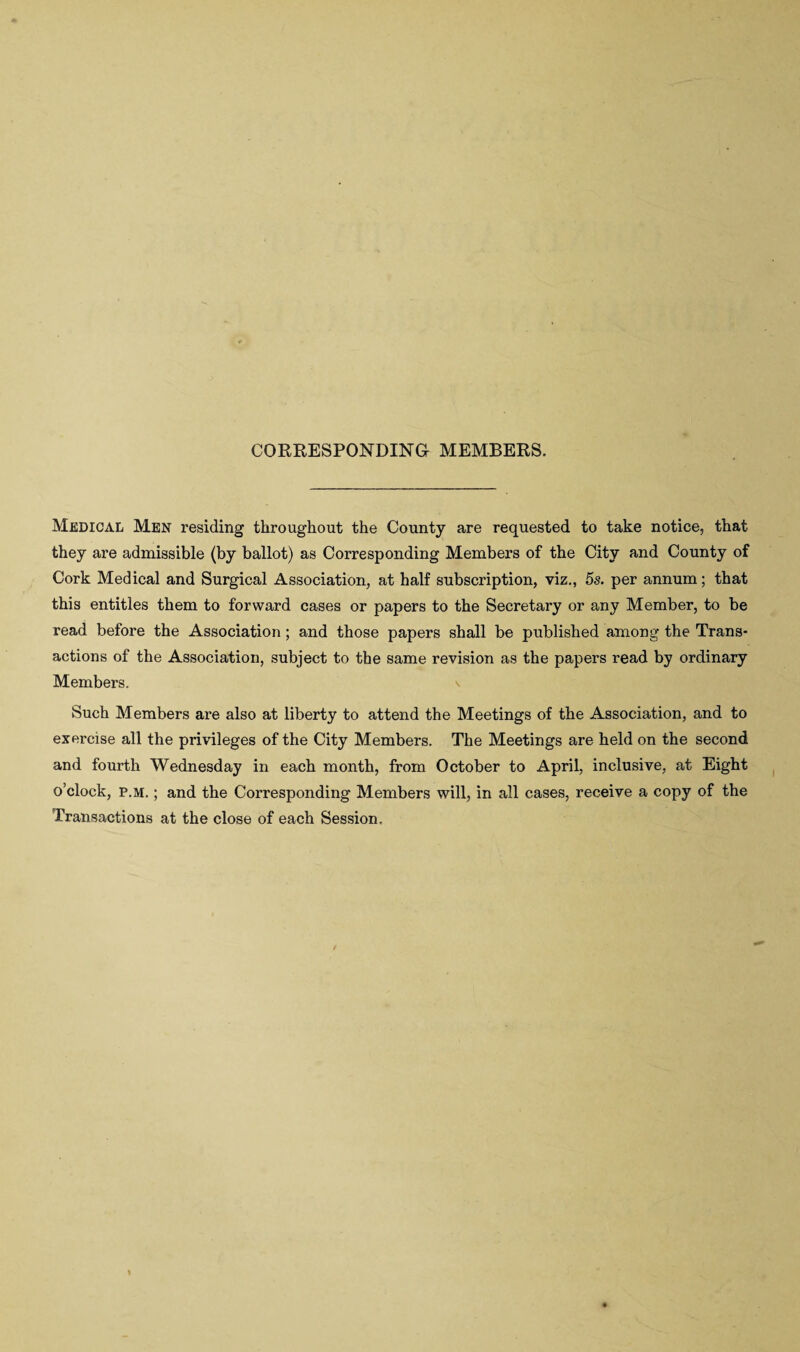 CORRESPONDING MEMBERS. Medical Men residing throughout the County are requested to take notice, that they are admissible (by ballot) as Corresponding Members of the City and County of Cork Medical and Surgical Association, at half subscription, viz., 5s. per annum; that this entitles them to forward cases or papers to the Secretary or any Member, to be read before the Association ; and those papers shall be published among the Trans¬ actions of the Association, subject to the same revision as the papers read by ordinary Members. Such Members are also at liberty to attend the Meetings of the Association, and to exercise all the privileges of the City Members. The Meetings are held on the second and fourth Wednesday in each month, from October to April, inclusive, at Eight o’clock, p.m. ; and the Corresponding Members will, in all cases, receive a copy of the Transactions at the close of each Session.