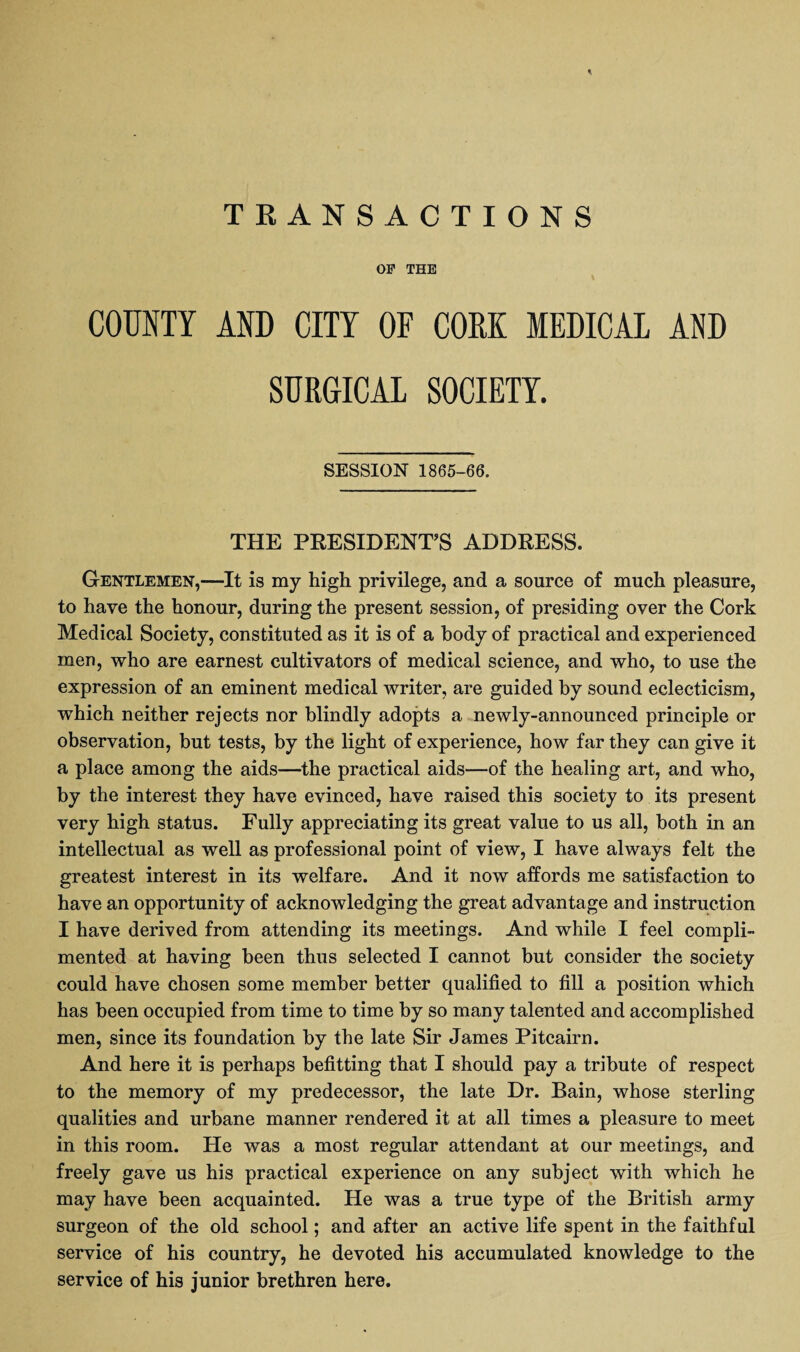 OF THE COUNTY AND CITY OF CORK MEDICAL AND SURGICAL SOCIETY. SESSION 1865-66. THE PRESIDENT’S ADDRESS. Gentlemen,—It is my high privilege, and a source of much pleasure, to have the honour, during the present session, of presiding over the Cork Medical Society, constituted as it is of a body of practical and experienced men, who are earnest cultivators of medical science, and who, to use the expression of an eminent medical writer, are guided by sound eclecticism, which neither rejects nor blindly adopts a newly-announced principle or observation, but tests, by the light of experience, how far they can give it a place among the aids—the practical aids—of the healing art, and who, by the interest they have evinced, have raised this society to its present very high status. Fully appreciating its great value to us all, both in an intellectual as well as professional point of view, I have always felt the greatest interest in its welfare. And it now affords me satisfaction to have an opportunity of acknowledging the great advantage and instruction I have derived from attending its meetings. And while I feel compli¬ mented at having been thus selected I cannot but consider the society could have chosen some member better qualified to fill a position which has been occupied from time to time by so many talented and accomplished men, since its foundation by the late Sir James Pitcairn. And here it is perhaps befitting that I should pay a tribute of respect to the memory of my predecessor, the late Dr. Bain, whose sterling qualities and urbane manner rendered it at all times a pleasure to meet in this room. He was a most regular attendant at our meetings, and freely gave us his practical experience on any subject with which he may have been acquainted. He was a true type of the British army surgeon of the old school; and after an active life spent in the faithful service of his country, he devoted his accumulated knowledge to the service of his junior brethren here.