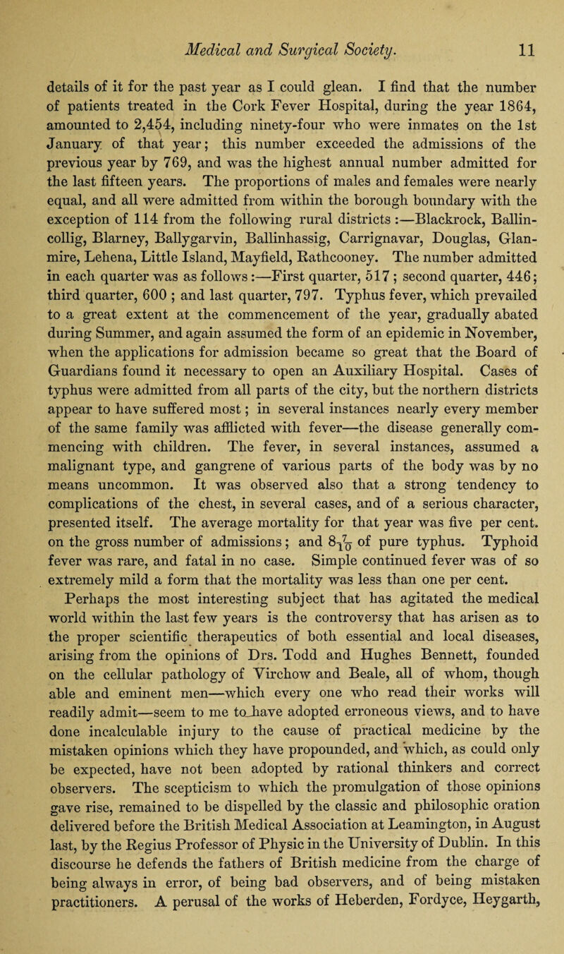 details of it for the past year as I could glean. I find that the number of patients treated in the Cork Fever Hospital, during the year 1864, amounted to 2,454, including ninety-four who were inmates on the 1st January of that year; this number exceeded the admissions of the previous year by 769, and was the highest annual number admitted for the last fifteen years. The proportions of males and females were nearly equal, and all were admitted from within the borough boundary with the exception of 114 from the following rural districts :—Blackrock, Ballin- collig, Blarney, Ballygarvin, Ballinhassig, Carrignavar, Douglas, Glan- mire, Lehena, Little Island, Mayfield, Rathcooney. The number admitted in each quarter was as follows :—First quarter, 517 ; second quarter, 446; third quarter, 600 ; and last quarter, 797. Typhus fever, which prevailed to a great extent at the commencement of the year, gradually abated during Summer, and again assumed the form of an epidemic in November, when the applications for admission became so great that the Board of Guardians found it necessary to open an Auxiliary Hospital. Cases of typhus were admitted from all parts of the city, but the northern districts appear to have suffered most; in several instances nearly every member of the same family was afflicted with fever—the disease generally com¬ mencing with children. The fever, in several instances, assumed a malignant type, and gangrene of various parts of the body was by no means uncommon. It was observed also that a strong tendency to complications of the chest, in several cases, and of a serious character, presented itself. The average mortality for that year was five per cent, on the gross number of admissions; and 8-^ of pure typhus. Typhoid fever was rare, and fatal in no case. Simple continued fever was of so extremely mild a form that the mortality was less than one per cent. Perhaps the most interesting subject that has agitated the medical world within the last few years is the controversy that has arisen as to the proper scientific therapeutics of both essential and local diseases, arising from the opinions of Drs. Todd and Hughes Bennett, founded on the cellular pathology of Virchow and Beale, all of whom, though able and eminent men—which every one who read their works will readily admit—seem to me tojiave adopted erroneous views, and to have done incalculable injury to the cause of practical medicine by the mistaken opinions which they have propounded, and which, as could only be expected, have not been adopted by rational thinkers and correct observers. The scepticism to which the promulgation of those opinions gave rise, remained to be dispelled by the classic and philosophic oration delivered before the British Medical Association at Leamington, in August last, by the Regius Professor of Physic in the University of Dublin. In this discourse he defends the fathers of British medicine from the charge of being always in error, of being bad observers, and of being mistaken practitioners. A perusal of the works of Heberden, Fordyce, Ileygarth,