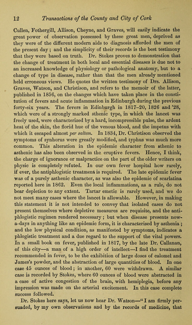 Cullen, Fothergill, Allison, Cheyne, and Graves, will easily indicate the great power of observation possessed by these great men, deprived as they were of the different modern aids to diagnosis afforded the men of the present day ; and the simplicity of their records is the best testimony that they were based on truth. Dr. Stokes proves to demonstration that the change of treatment in both local and essential diseases is due not to an increased knowledge of physiology or pathological anatomy, but to a change of type in disease, rather than that the men already mentioned held erroneous views. He quotes the written testimony of Drs. Allison, Graves, Watson, and Christison, and refers to the memoir of the latter, published in 1856, on the changes which have taken place in the consti¬ tution of fevers and acute inflammation in Edinburgh during the previous forty-six years. The fevers in Edinburgh in 1817-20, 1826 and ’28, which were of a strongly marked sthenic type, in which the lancet was freely used, were characterized by a hard, incompressible pulse, the ardent heat of the skin, the florid hue of the venous blood, and the impetus with which it escaped almost per saltern. In 1834, Dr. Christison observed the symptoms of synhorus were greatly modified, and typhus was much more common. This alteration in the epidemic character from sthenic to asthenic has also been observed in the eruptive fevers. Hence, I think, the charge of ignorance or malpractice on the part of the older writers on physic is completely refuted. In our own fever hospital how rarely, if ever, the antiphlogistic treatment is required. The late epidemic fever was of a purely asthenic character, as was also the epidemic of scarlatina reported here in 1862. Even the local inflammations, as a rule, do not bear depletion to any extent. Tartar emetic is rarely used, and we do not meet many cases where the lancet is allowable. However, in making this statement it is not intended to convey that isolated cases do not present themselves where depletive measures are requisite, and the anti¬ phlogistic regimen rendered necessary ; but when disease presents now¬ adays in anything like an epidemic form, it is characterised by asthenia ; and the low physical condition, as manifested by symptoms, indicates a phlogistic treatment and a due regard to the support of the vital powers. In a small book on fever, published in 1817, by the late Dr. Callanan, of this city—a man of a high order of intellect—I find the treatment recommended in fever, to be the exhibition of large doses of calomel and James’s powder, and the abstraction of large quantities of blood. In one case 45 ounces of blood; in another, 60 were withdrawn. A similar case is recorded by Stokes, where 60 ounces of blood were abstracted in a case of active congestion of the brain, with hemiplegia, before any impression was made on the arterial excitement. In this case complete success followed. Dr. Stokes here says, let us now hear Dr. Watson—“I am firmly per¬ suaded, by my own observations and by the records of medicine, that