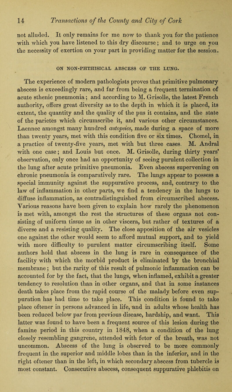 not alluded. It only remains for me now to tliank you for the patience with which you have listened to this dry discourse; and to urge on you the necessity of exertion on your part in providing matter for the session. ON NON-PHTHISICAL ABSCESS OF THE LUNG. The experience of modern pathologists proves that primitive pulmonary abscess is exceedingly rare, and far from being a frequent termination of acute sthenic pneumonia; and according to M. G-risolle, the latest French authority, offers great diversity as to the depth in which it is placed, its extent, the quantity and the quality of the pus it contains, and the state of the parietes which circumscribe it, and various other circumstances. Laennec amongst many hundred autopsies, made during a space of more than twenty years, met with this condition five or six times. Chomel, in a practice of twenty-five years, met with but three cases. M. Andral with one case; and Louis but once. M. G-risolle, during thirty years’ observation, only once had an opportunity of seeing purulent collection in the lung after acute primitive pneumonia. Even abscess supervening on chronic pneumonia is comparatively rare. The lungs appear to possess a special immunity against the suppurative process, and, contrary to the law of inflammation in other parts, we find a tendency in the lungs to diffuse inflammation, as contradistinguished from circumscribed abscess. Various reasons have been given to explain how rarely the phenomenon is met with, amongst the rest the structures of these organs not con¬ sisting of uniform tissue as in other viscera, but rather of textures of a diverse and a resisting quality. The close apposition of the air vesicles one against the other would seem to afford mutual support, and to yield with more difficulty to purulent matter circumscribing itself. Some authors hold that abscess in the lung is rare in consequence of the facility with which the morbid product is eliminated by the bronchial membrane ; but the rarity of this result of pulmonic inflammation can be accounted for by the fact, that the lungs, when inflamed, exhibit a greater tendency to resolution than in other organs, and that in some instances death takes place from the rapid course of the malady before even sup¬ puration has had time to take place. This condition is found to take place oftener in persons advanced in life, -and in adults whose health has been reduced below par from previous disease, hardship, and want. This latter was found to have been a frequent source of this lesion during the famine period in this country in 1848, when a condition of the lung closely resembling gangrene, attended with fetor of the breath, was not uncommon. Abscess of the lung is observed to be more commonly frequent in the superior and middle lobes than in the inferior, and in the right oftener than in the left, in which secondary abscess from tubercle is most constant. Consecutive abscess, consequent suppurative phlebitis on