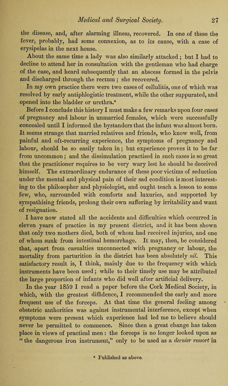 the disease, and, after alarming illness, recovered. In one of these the fever, probably, had some connexion, as to its cause, with a case of erysipelas in the next house. About the same time a lady was also similarly attacked; but I had to decline to attend her in consultation with the gentleman who had charge of the case, and heard subsequently that an abscess formed in the pelvis and discharged through the rectum ; she recovered. In my own practice there were two cases of cellulitis, one of which was resolved by early antiphlogistic treatment, while the other suppurated, and opened into the bladder or urethra.a Before I conclude this history I must make a few remarks upon four cases of pregnancy and labour in unmarried females, which were successfully •concealed until I informed the bystanders that the infant was almost born. It seems strange that married relatives and friends, who know well, from painful and oft-recurring experience, the symptoms of pregnancy and labour, should be so easily taken in; but experience proves it to be far from uncommon; and the dissimulation practised in such cases is so great that the practitioner requires to be very wary lest he should be deceived himself. The extraordinary endurance of these poor victims of seduction under the mental and physical pain of their sad condition is most interest¬ ing to the philosopher and physiologist, and ought teach a lesson to some few, who, surrounded with comforts and luxuries, and supported by sympathising friends, prolong their own suffering by irritability and want of resignation. I have now stated all the accidents and difficulties which occurred in eleven years of practice in my present district, and it has been shown that only two mothers died, both of whom had received injuries, and one of whom sunk from intestinal hemorrhage. It may, then, be considered that, apart from casualties unconnected with pregnancy or labour, the mortality from parturition in the district has been absolutely nil. This satisfactory result is, I think, mainly due to the frequency with which instruments have been used; while to their timely use may be attributed the large proportion of infants who did well after artificial delivery. In the year 1859 I read a paper before the Cork Medical Society, in which, with the greatest diffidence, I recommended the early and more frequent use of the forceps. At that time the general feeling among obstetric authorities was against instrumental interference, except when symptoms were present which experience had led me to believe should never be permitted to commence. Since then a great change has taken place in views of practical men: the forceps is no longer looked upon as “ the dangerous iron instrument,” only to be used as a dernier ressort in a Published as above.