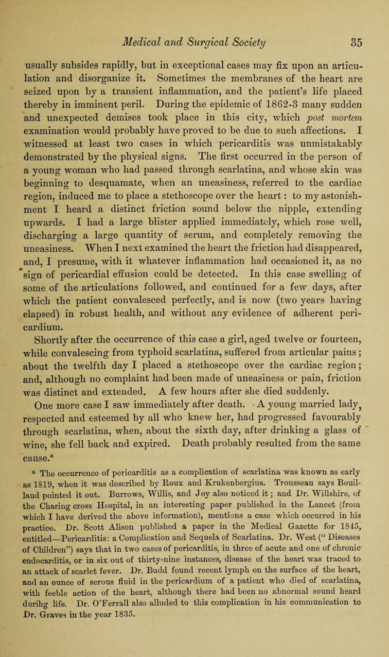 usually subsides rapidly, but in exceptional cases may fix upon an articu¬ lation and disorganize it. Sometimes the membranes of the heart are seized upon by a transient inflammation, and the patient’s life placed thereby in imminent peril. During the epidemic of 1862-3 many sudden and unexpected demises took place in this city, which post mortem examination would probably have proved to be due to sueh affections. I witnessed at least two cases in which pericarditis was unmistakably demonstrated by the physical signs. The first occurred in the person of a young woman who had passed through scarlatina, and whose skin was beginning to desquamate, when an uneasiness, referred to the cardiac region, induced me to place a stethoscope over the heart: to my astonish¬ ment I heard a distinct friction sound below the nipple, extending upwards. I had a large blister applied immediately, which rose well, discharging a large quantity of serum, and completely removing the uneasiness. When I next examined the heart the friction had disappeared, and, I presume, with it whatever inflammation had occasioned it, as no sign of pericardial effusion could be detected. In this case swelling of some of the articulations followed, and continued for a few days, after which the patient convalesced perfectly, and is now (two years having elapsed) in robust health, and without any evidence of adherent peri¬ cardium. Shortly after the occurrence of this case a girl, aged twelve or fourteen, while convalescing from typhoid scarlatina, suffered from articular pains ; about the twelfth day I placed a stethoscope over the cardiac region; and, although no complaint had been made of uneasiness or pain, friction was distinct and extended. A few hours after she died suddenly. One more case I saw immediately after death. A young married lady? respected and esteemed by all who knew her, had progressed favourably through scarlatina, when, about the sixth day, after drinking a glass of wine, she fell back and expired. Death probably resulted from the same cause.a a The occurrence of pericarditis as a complication of scarlatina was known as early as 1819, when it was described by Roux and Krukenbergius. Trousseau says Bouil- laud pointed it out. Burrows, Willis, and Joy also noticed it; and Dr. Wiltshire, of the Charing cross Hospital, in an interesting paper published in the Lancet (from which I have derived the above information), mentions a case which occurred in his practice. Dr. Scott Alison published a paper in the Medical Gazette for 1845, entitled_Pericarditis: a Complication and Sequela of Scarlatina. Dr. West (“ Diseases of Children”) says that in two cases of pericarditis, in three of acute and one of chronic endocarditis or in six out of thirty-nine instances, disease of the heart was traced to an attack of scarlet fever. Dr. Budd found recent lymph on the surface of the heart, and an ounce of serous fluid in the pericardium of a patient who died of scarlatina, with feeble action of the heart, although there had been no abnormal sound heard durihg life. Dr. O’Ferrall also alluded to this complication in his communication to Dr. Graves in the year 1835.