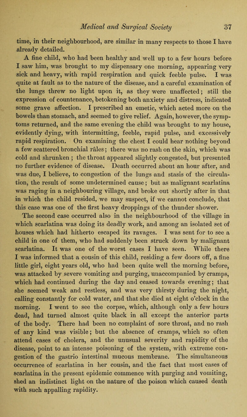 time, in their neighbourhood, are similar in many respects to those I have already detailed. A fine child, who had been healthy and well up to a few hours before I saw him, was brought to my dispensary one morning, appearing very sick and heavy, with rapid respiration and quick feeble pulse. I was quite at fault as to the nature of the disease, and a careful examination of the lungs threw no light upon it, as they were unaffected; still the expression of countenance, betokening both anxiety and distress, indicated some grave affection. I prescribed an emetic, which acted more on the bowels than stomach, and seemed to give relief. Again, however, the symp¬ toms returned, and the same evening the child was brought to my house, evidently dying, with intermitting, feeble, rapid pulse, and excessively rapid respiration. On examining the chest I could hear nothing beyond a few scattered bronchial rales; there was no rash on the skin, which was cold and shrunken ; the throat appeared slightly congested, but presented no further evidence of disease. Death occurred about an hour after, and was due, I believe, to congestion of the lungs and stasis of the circula¬ tion, the result of some undetermined cause; but as malignant scarlatina was raging in a neighbouring village, and broke out shortly after in that in which the child resided, we may suspect, if we cannot conclude, that this case was one of the first heavy droppings of the thunder shower. The second case occurred also in the neighbourhood of the village in which scarlatina was doing its deadly work, and among an isolated set of houses which had hitherto escaped its ravages. I was sent for to see a child in one of them, who had suddenly been struck down by malignant scarlatina. It was one of the worst cases I have seen. While there I was informed that a cousin of this child, residing a few doors off, a fine little girl, eight years old, who had been quite well the morning before, was attacked by severe vomiting and purging, unaccompanied by cramps, which had continued during the day and ceased towards evening; that she seemed weak and restless, and was very thirsty during the night, calling constantly for cold water, and that she died at eight o’clock in the morning. I went to see the corpse, which, although only a few hours dead, had turned almost quite black in all except the anterior parts of the body. There had been no complaint of sore throat, and no rash of any kind was visible; but the absence of cramps, which so often attend cases of cholera, and the unusual severity and rapidity of the disease, point to an intense poisoning of the system, with extreme con¬ gestion of the gastrio intestinal mucous membrane. The simultaneous occurrence of scarlatina in her cousin, and the fact that most cases of scarlatina in the present epidemic commence with purging and vomiting, shed an indistinct light on the nature of the poison which caused death with such appalling rapidity.