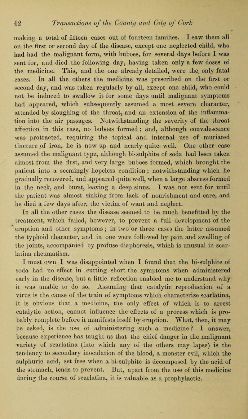 making a total of fifteen cases out of fourteen families. I saw them all on the first or second day of the disease, except one neglected child, who had had the malignant form, with buboes, for several days before I was sent for, and died the following day, having taken only a few doses of the medicine. This, and the one already detailed, were the only fatal cases. In all the others the medicine was prescribed on the first or second day, and was taken regularly by all, except one child, who could not be induced to swallow it for some days until malignant symptoms had appeared, which subsequently assumed a most severe character, attended by sloughing of the throat, and an extension of the inflamma¬ tion into the air passages. Notwithstanding the severity of the throat affection in this case, no buboes formed ; and, although convalescence was protracted, requiring the topical and internal use of muriated tincture of iron, he is now up and nearly quite well. One other case assumed the malignant type, although bi- sulphite of soda had been taken almost from the first, and very large buboes formed, which brought the patieut into a seemingly hopeless condition ; notwithstanding which he gradually recovered, and appeared quite well, when a large abscess formed in the neck, and burst, leaving a deep sinus. I was not sent for until the patient was almost sinking from lack of nourishment and care, and he died a few days after, the victim of want and neglect. In all the other cases the disease seemed to be much benefitted by the treatment, which failed, however, to prevent a full development of the eruption and other symptoms ; in two or three cases the latter assumed the typhoid character, and in one were followed by pain and swelling of the joints, accompanied by profuse diaphoresis, which is unusual in scar¬ latina rheumatism. I must own I was disappointed when I found that the bi-sulphite of soda had no effect in cutting short the symptoms when administered early in the disease, but a little reflection enabled me to understand why it was unable to do so. Assuming that catalytic reproduction of a virus is the cause of the train of symptoms which characterize scarlatina, it is obvious that a medicine, the only effect of which is to arrest catalytic action, cannot influence the effects of a process which is pro¬ bably complete before it manifests itself by eruption. What, then, it may be asked, is the use of administering such a medicine ? I answer, because experience has taught us that the chief danger in the malignant variety of scarlatina (into which any of the others may lapse) is the tendency to secondary inoculation of the blood, a monster evil, which the sulphuric acid, set free when a bi-sulphite is decomposed by the acid of the stomach, tends to prevent. But, apart from the use of this medicine during the course of scarlatina, it is valuable as a prophylactic.