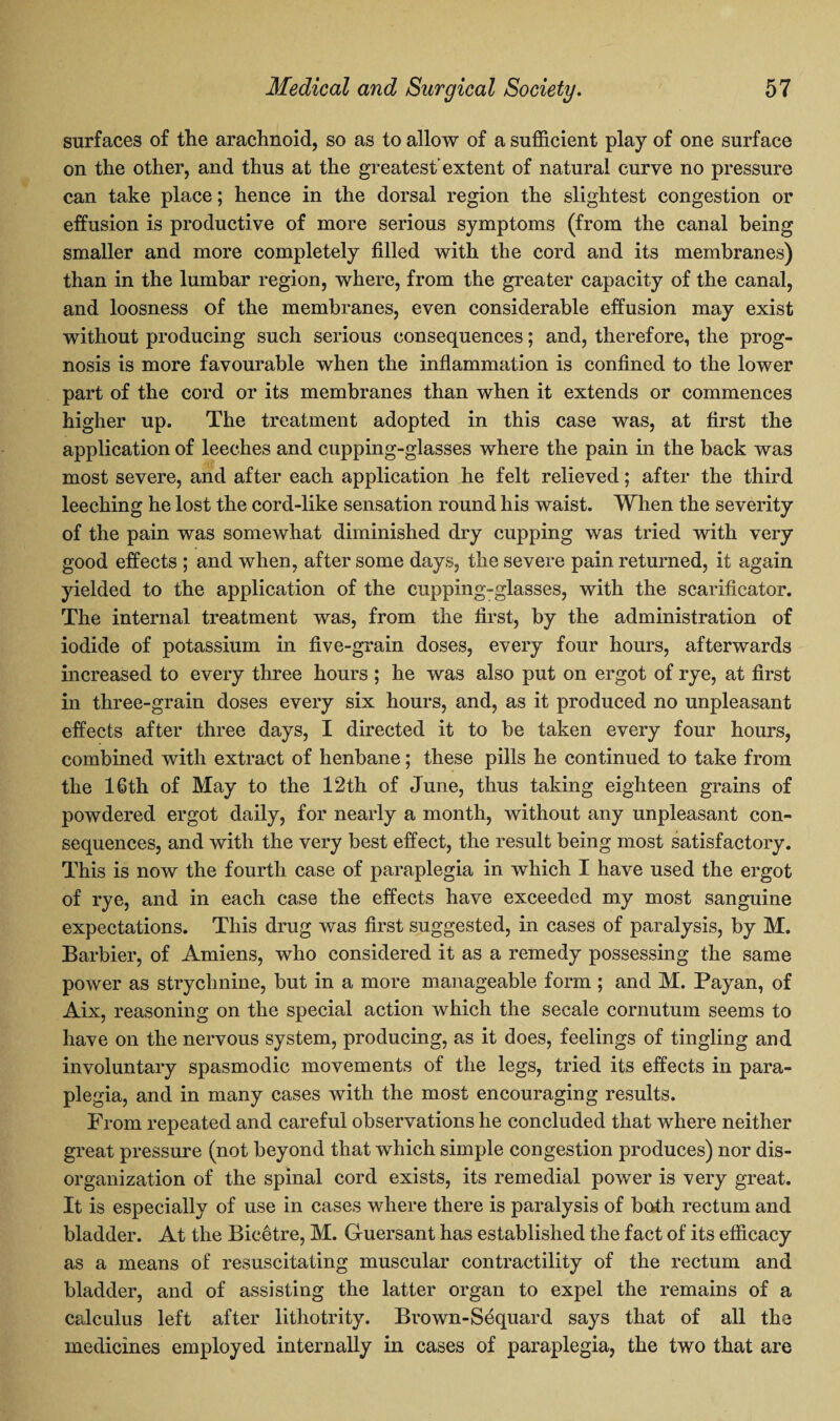 surfaces of the arachnoid, so as to allow of a sufficient play of one surface on the other, and thus at the greatest extent of natural curve no pressure can take place; hence in the dorsal region the slightest congestion or effusion is productive of more serious symptoms (from the canal being smaller and more completely filled with the cord and its membranes) than in the lumbar region, where, from the greater capacity of the canal, and loosness of the membranes, even considerable effusion may exist without producing such serious consequences; and, therefore, the prog¬ nosis is more favourable when the inflammation is confined to the lower part of the cord or its membranes than when it extends or commences higher up. The treatment adopted in this case was, at first the application of leeches and cupping-glasses where the pain in the back was most severe, and after each application he felt relieved; after the third leeching he lost the cord-like sensation round his waist. When the severity of the pain was somewhat diminished dry cupping was tried with very good effects ; and when, after some days, the severe pain returned, it again yielded to the application of the cupping-glasses, with the scarificator. The internal treatment was, from the first, by the administration of iodide of potassium in five-grain doses, every four hours, afterwards increased to every three hours ; he was also put on ergot of rye, at first in three-grain doses every six hours, and, as it produced no unpleasant effects after three days, I directed it to be taken every four hours, combined with extract of henbane; these pills he continued to take from the 16th of May to the 12th of June, thus taking eighteen grains of powdered ergot daily, for nearly a month, without any unpleasant con¬ sequences, and with the very best effect, the result being most satisfactory. This is now the fourth case of paraplegia in which I have used the ergot of rye, and in each case the effects have exceeded my most sanguine expectations. This drug was first suggested, in cases of paralysis, by M. Barbier, of Amiens, who considered it as a remedy possessing the same power as strychnine, but in a more manageable form ; and M. Payan, of Aix, reasoning on the special action which the secale cornutum seems to have on the nervous system, producing, as it does, feelings of tingling and involuntary spasmodic movements of the legs, tried its effects in para¬ plegia, and in many cases with the most encouraging results. From repeated and careful observations he concluded that where neither great pressure (not beyond that which simple congestion produces) nor dis¬ organization of the spinal cord exists, its remedial power is very great. It is especially of use in cases where there is paralysis of bath rectum and bladder. At the Bicetre, M. G-uersant has established the fact of its efficacy as a means of resuscitating muscular contractility of the rectum and bladder, and of assisting the latter organ to expel the remains of a calculus left after lithotrity. Brown-Sequard says that of all the medicines employed internally in cases of paraplegia, the two that are