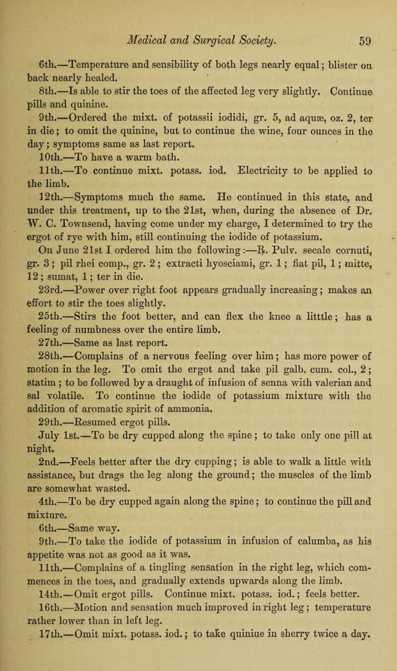 6th.—Temperature and sensibility of both legs nearly equal; blister on back nearly healed. 8th.—Is able to stir the toes of the affected leg very slightly. Continue pills and quinine. 9th.—Ordered the mixt. of potassii iodidi, gr. 5, ad aquae, oz. 2, ter in die; to omit the quinine, but to continue the wine, four ounces in the day; symptoms same as last report. 10th.—To have a warm bath. 11th.—To continue mixt. potass, iod. Electricity to be applied to the limb. 12th.—Symptoms much the same. He continued in this state, and under this treatment, up to the 21st, when, during the absence of Dr. W. C. Townsend, having come under my charge, I determined to try the ergot of rye with him, still continuing the iodide of potassium. On June 21st I ordered him the following:—1^. Pulv. secale cornuti, gr. 3 ; pil rhei comp., gr. 2 ; extracti hyosciami, gr. 1; fiat pil, 1; mitte, 12 ; sumat, 1; ter in die. 23rd.—Power over right foot appears gradually increasing; makes an effort to stir the toes slightly. 25th.—Stirs the foot better, and can flex the knee a litttle; has a feeling of numbness over the entire limb. 27th.—Same as last report. 28th.—Complains of a nervous feeling over him; has more power of motion in the leg. To omit the ergot and take pil galb. cum. col., 2; statim ; to be followed by a draught of infusion of senna with valerian and sal volatile. To continue the iodide of potassium mixture with the addition of aromatic spirit of ammonia. 29th.-—Resumed ergot pills. July 1st.—To be dry cupped along the spine ; to take only one pill at night. 2nd.—Feels better after the dry cupping; is able to walk a little with assistance, but drags the leg along the ground; the muscles of the limb are somewhat wasted. 4th.—To be dry cupped again along the spine; to continue the pill and mixture. 6th.—Same way. 9th.—To take the iodide of potassium in infusion of calumba, as his appetite was not as good as it was. 11th.—Complains of a tingling sensation in the right leg, which com¬ mences in the toes, and gradually extends upwards along the limb. 14th.—Omit ergot pills. Continue mixt. potass, iod.; feels better. 16th.—Motion and sensation much improved in right leg; temperature rather lower than in left leg. 17th.—Omit mixt. potass, iod.; to take quiniue in sherry twice a day.