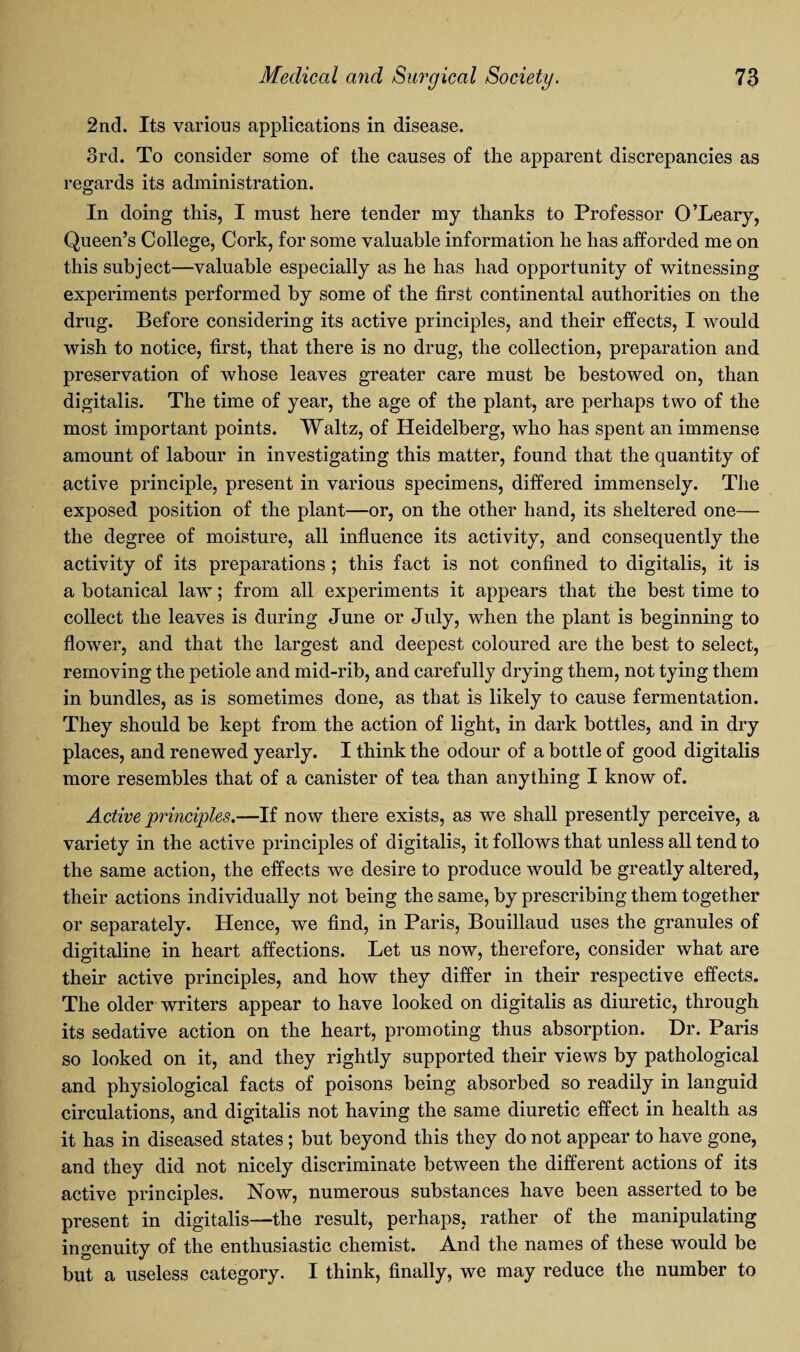 2nd. Its various applications in disease. 3rd. To consider some of the causes of the apparent discrepancies as regards its administration. In doing this, I must here tender my thanks to Professor O’Leary, Queen’s College, Cork, for some valuable information he has afforded me on this subject—valuable especially as he has had opportunity of witnessing experiments performed by some of the first continental authorities on the drug. Before considering its active principles, and their effects, I would wish to notice, first, that there is no drug, the collection, preparation and preservation of whose leaves greater care must be bestowed on, than digitalis. The time of year, the age of the plant, are perhaps two of the most important points. Waltz, of Heidelberg, who has spent an immense amount of labour in investigating this matter, found that the quantity of active principle, present in various specimens, differed immensely. The exposed position of the plant—or, on the other hand, its sheltered one— the degree of moisture, all influence its activity, and consequently the activity of its preparations ; this fact is not confined to digitalis, it is a botanical law; from all experiments it appears that the best time to collect the leaves is during June or July, when the plant is beginning to flower, and that the largest and deepest coloured are the best to select, removing the petiole and mid-rib, and carefully drying them, not tying them in bundles, as is sometimes done, as that is likely to cause fermentation. They should be kept from the action of light, in dark bottles, and in dry places, and renewed yearly. I think the odour of a bottle of good digitalis more resembles that of a canister of tea than anything I know of. Active principles.—If now there exists, as we shall presently perceive, a variety in the active principles of digitalis, it follows that unless all tend to the same action, the effects we desire to produce would be greatly altered, their actions individually not being the same, by prescribing them together or separately. Hence, we find, in Paris, Bouillaud uses the granules of digitaline in heart affections. Let us now, therefore, consider what are their active principles, and how they differ in their respective effects. The older writers appear to have looked on digitalis as diuretic, through its sedative action on the heart, promoting thus absorption. Dr. Paris so looked on it, and they rightly supported their views by pathological and physiological facts of poisons being absorbed so readily in languid circulations, and digitalis not having the same diuretic effect in health as it has in diseased states ; but beyond this they do not appear to have gone, and they did not nicely discriminate between the different actions of its active principles. Now, numerous substances have been asserted to be present in digitalis—the result, perhaps, rather of the manipulating ingenuity of the enthusiastic chemist. And the names of these would be but a useless category. I think, finally, we may reduce the number to