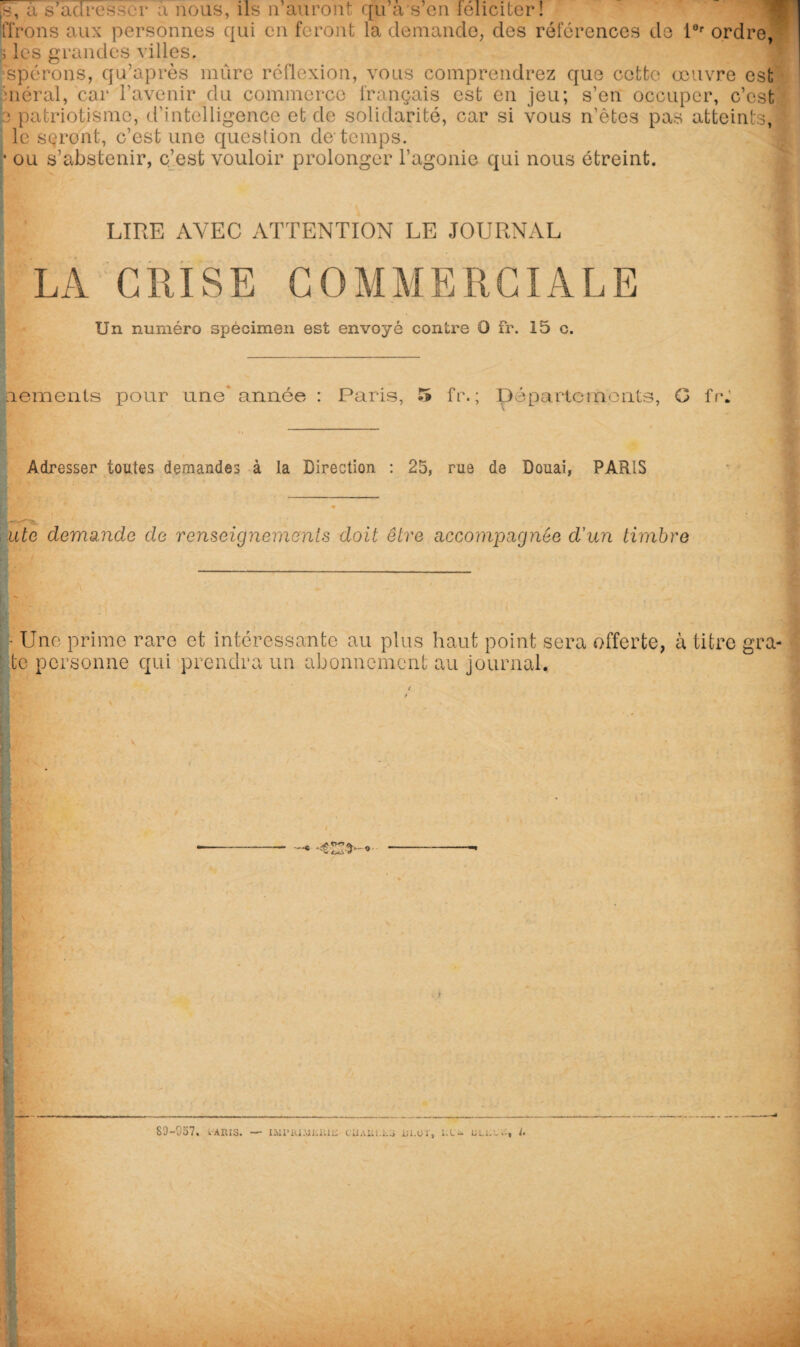 jy, à s’adresser a nous, ils n auront qu a s en féliciter! lirons aux personnes qui en feront la demande, des réferences de l0r ordre, ; les grandes villes, spérons, qu’après mûre réflexion, vous comprendrez que cette œuvre est méral, car l’avenir du commerce français est en jeu; s’en occuper, c’est e patriotisme, d'intelligence et de solidarité, car si vous n’êtes pas atteints,! le sçront, c’est une question de*temps. • ou s’abstenir, c’est vouloir prolonger l'agonie qui nous étreint. 4 LIRE AVEC ATTENTION LE JOURNAL LA GRISE COMMERCIALE Un numéro spécimen est envoyé contre O fr. 15 c. nements pour une* année : Paris, 5 fr. ; Départements, G fr: s. — Adresser toutes demandes à la Direction : 25, rue de Douai, PARIS ute demande de renseignements doit être accompagnée d'un timbre 1 . «T , ’• ' Une prime rare et intéressante au plus haut point sera offerte, à titre gra- ' te personne qui prendra un abonnement au journal.