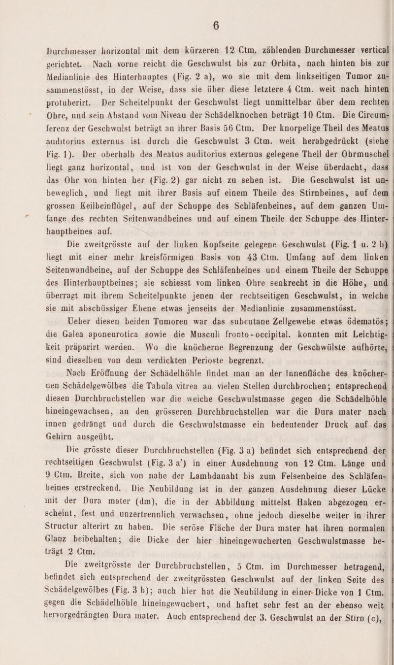 Durchmesser horizontal mit dem kürzeren 12 Ctm, zählenden Durchmesser vertical gerichtet. Nach vorne reicht die Geschwulst bis zur Orbita, nach hinten bis zur Medianlinie des Hinterhauptes (Fig. 2 a), wo sie mit dem linkseitigen Tumor zu- sammenslösst, in der Weise, dass sie über diese letztere 4 Ctm. weit nach hinten protuberirt. Der Scheitelpunkt der Geschwulst liegt unmittelbar über dem rechten Ohre, und sein Abstand vom Niveau der Schädelknochen beträgt 10 Ctm. Die Circum- ferenz der Geschwulst beträgt an ihrer Basis 56 Ctm. Der knorpelige Theil des Meatus auditorius externus ist durch die Geschwulst 3 Ctm. weit herabgedrückt (siehe i Fig. 1). Der oberhalb des Meatus auditorius externus gelegene Theil der Ohrmuschel ! liegt ganz horizontal, und ist von der Geschwulst in der Weise überdacht, dass das Ohr von hinten her (Fig. 2) gar nicht zu sehen ist. Die Geschwulst ist un¬ beweglich, und liegt mit ihrer Basis auf einem Theile des Stirnbeines, auf dem i grossen Keilbeinflügel, auf der Schuppe des Schläfenbeines, auf dem ganzen Um¬ fange des rechten Seitenwandbeines und auf einem Theile der Schuppe des Hinter¬ hauptbeines auf. Die zweitgrösste auf der linken Kopfseite gelegene Geschwulst (Fig. 1 u. 2 b) liegt mit einer mehr kreisförmigen Basis von 43 Ctm. Umfang auf dem linken ! Seitenwandbeine, auf der Schuppe des Schläfenbeines und einem Theile der Schuppe j des Hinterhauptbeines; sie schiesst vom linken Ohre senkrecht in die Höhe, und überragt mit ihrem Scheitelpunkte jenen der rechtseitigen Geschwulst, in welche sie mit abschüssiger Ebene etwas jenseits der Medianlinie zusammenstösst. Ueber diesen beiden Tumoren war das subcutane Zellgewebe etwas ödematös; i die Galea aponeurotica sowie die Musculi fronto-occipital. konnten mit Leichtig- j keit präparirt werden. Wo die knöcherne Begrenzung der Geschwülste aufhörte, j sind dieselben von dem verdickten Perioste begrenzt. Nach Eröffnung der Schädelhöhle findet man an der Innenfläche des knöcher- [ nen Scbädelgewölbes die Tabula vitrea an vielen Stellen durchbrochen; entsprechend | diesen Durchbruchstellen w'ar die weiche Geschwulstmasse gegen die Schädelhöhle | hineingewachsen, an den grösseren Durchbruchstellen war die Dura mater nach j innen gedrängt und durch die Geschwulstmasse ein bedeutender Druck auf das | Gehirn ausgeübt. ! Die grösste dieser Durchbruchstellen (Fig. 3 a) befindet sich entsprechend der t rechtseitigen Geschwulst (Fig. 3 a') in einer Ausdehnung von 12 Ctm. Länge und 1 9 Ctm. Breite, sich von nahe der Lambdanaht bis zum Felsenbeine des Schläfen- | beines erstreckend. Die Neubildung ist in der ganzen Ausdehnung dieser Lücke | mit der Dura mater (dm), die in der Abbildung mittelst Haken abgezogen er- f scheint, fest und unzertrennlich verwachsen, ohne jedoch dieselbe weiter in ihrer [ Structur alterirt zu haben. Die seröse Fläche der Dura mater hat ihren normalen | Glanz beibehalten; die Dicke der hier hineingewucherten Geschwulstmasse be- j trägt 2 Ctm. : Die zweitgrösste der Durchbruchstellen, 5 Ctm. im Durchmesser betragend, j befindet sich entsprechend der zweitgrössten Geschwulst auf der linken Seite des 1 Scbädelgewölbes (Fig. 3 b); auch hier hat die Neubildung in einen Dicke von 1 Ctm. ; gegen die Schädelhöhle hineingewuchert, und haftet sehr fest an der ebenso weit | hervorgedrängten Dura mater. Auch entsprechend der 3. Geschwulst an der Stirn (c), |