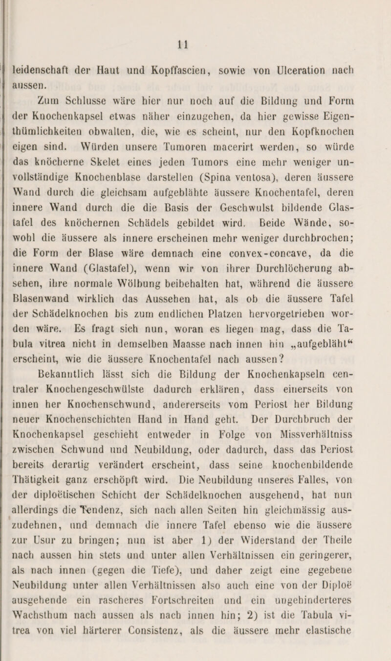 leidenschaft der Haut und Koplfascien, sowie von Ulceralion nach aussen. Zum Schlüsse wäre hier nur noch auf die Bildung und Form der Knochenkapsel etwas näher einzugehen, da hier gewisse Eigen- thümlichkeiten obwalten, die, wie es scheint, nur den Kopfknochen eigen sind. Würden unsere Tumoren macerirt werden, so würde das knöcherne Skelet eines jeden Tumors eine mehr weniger un¬ vollständige Knochenblase darstellen (Spina ventosa), deren äussere Wand durch die gleichsam aufgeblähte äussere Knochentafel, deren innere Wand durch die die Basis der Geschwulst bildende Glas¬ tafel des knöchernen Schädels gebildet wird. Beide Wände, so¬ wohl die äussere als innere erscheinen mehr weniger durchbrochen; die Form der Blase wäre demnach eine convex-concave, da die innere Wand (Glastafel), wenn wir von ihrer Durchlöcherung ab- sehen, ihre normale Wölbung beibehalten hat, während die äussere Blasenwand wirklich das Aussehen hat, als ob die äussere Tafel der Schädelknochen bis zun) endlichen Platzen hervorgetrieben wor¬ den wäre. Es fragt sich nun, woran es liegen mag, dass die Ta¬ bula vitrea nicht in demselben Maasse nach innen hin „aufgebläht‘* erscheint, wie die äussere Knochentafel nach aussen? Bekanntlich lässt sich die Bildung der Knochenkapseln cen¬ traler Knochengeschwülste dadurch erklären, dass einerseits von innen her Knochenschwund, andererseits vom Periost her Bildung neuer Knochenschichten Hand in Hand geht. Der Durchbruch der Knochenkapsel geschieht entweder in Folge von Missverhältniss zwischen Schwund und Neubildung, oder dadurch, dass das Periost bereits derartig verändert erscheint, dass seine knochenbildende Thätigkeit ganz erschöpft wird. Die Neubildung unseres Falles, von der diploetischen Schicht der Schädelknochen ausgehend, hat nun allerdings die T<jndenz, sich nach allen Seiten hin gleichmässig aus¬ zudehnen, und demnach die innere Tafel ebenso wie die äussere zur Esur zu bringen; nun ist aber Ij der Widerstand der Theile nach aussen hin stets und unter allen Verhältnissen ein geringerer, als nach innen (gegen die Tiefe), und daher zeigt eine gegebene Neubildung unter allen Verhältnissen also auch eine von der Diploe ausgehende ein rascheres Fortschreiten und ein ungehinderteres Wachsthum nach aussen als nach innen hin; 2) ist die Tabula vi¬ trea von viel härterer Consistenz, als die äussere mehr elastische