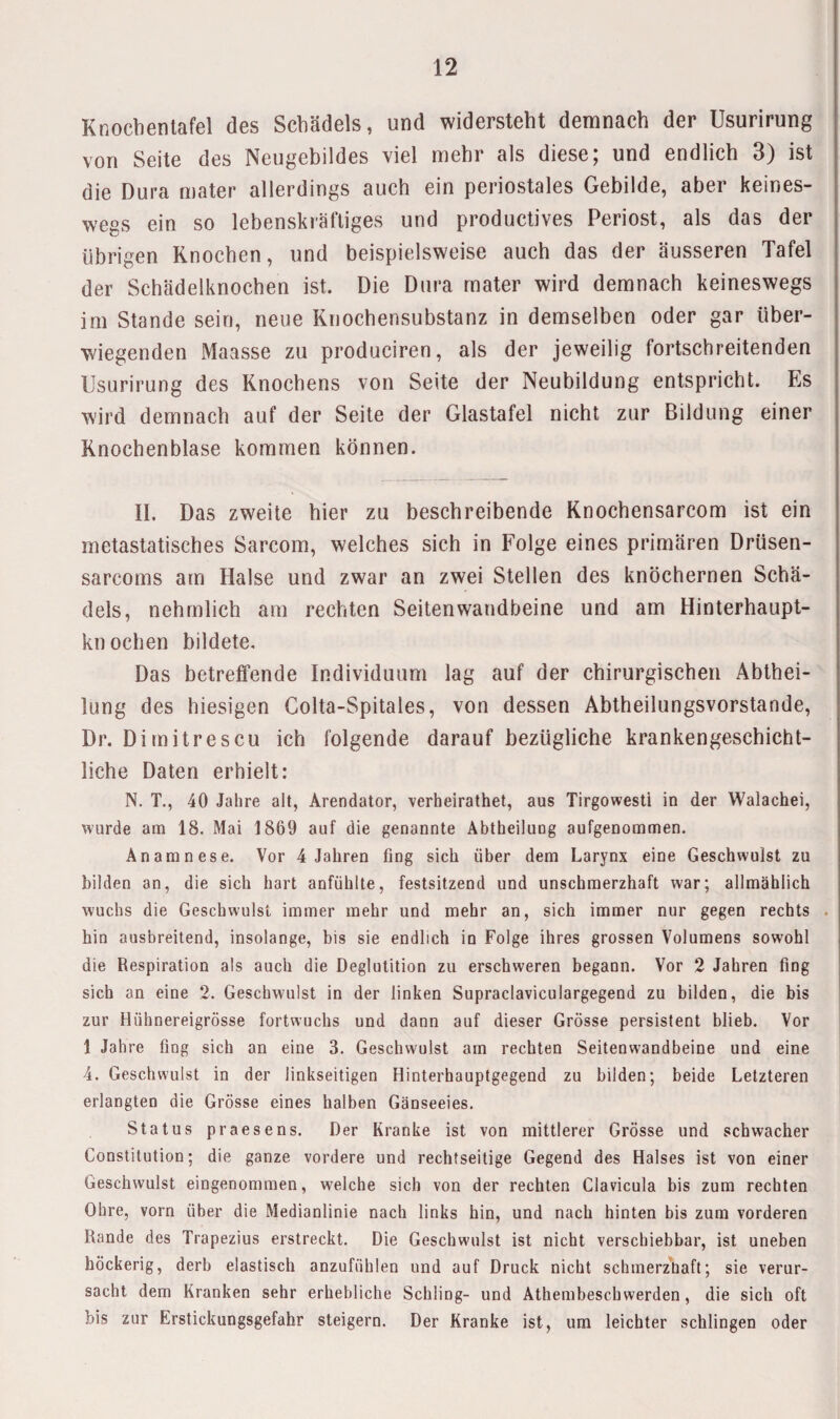 Knochenlafel des Schädels, und widersteht demnach der Usurirung von Seite des Neugebildes viel mehr als diese; und endlich 3) ist die Dura mater allerdings auch ein periostales Gebilde, aber keines¬ wegs ein so lebenskräftiges und productives Periost, als das der übrigen Knochen, und beispielsweise auch das der äusseren Tafel der Schädelknochen ist. Die Dura mater wird demnach keineswegs im Stande sein, neue Knochensubstanz in demselben oder gar über¬ wiegenden Maasse zu produciren, als der jeweilig fortschreitenden Usurirung des Knochens von Seite der Neubildung entspricht. Es wird demnach auf der Seite der Glastafel nicht zur Bildung einer Knochenblase kommen können. II. Das zweite hier zu beschreibende Knochensarcom ist ein metastatisches Sarcom, welches sich in Folge eines primären Drüsen- sarcoms arn Halse und zwar an zwei Stellen des knöchernen Schä¬ dels, nehmlich am rechten Seitenwandbeine und am Hinterhaupt¬ knochen bildete. Das betreffende Individuum lag auf der chirurgischen Abthei¬ lung des hiesigen Golta-Spitales, von dessen Abtheilungsvorstande, Dr. Dimitrescu ich folgende darauf bezügliche krankengeschicht¬ liche Daten erhielt: N. T., 40 Jahre alt, Arendator, verheirathet, aus Tirgowesti in der Walachei, wurde am 18. Mai 1869 auf die genannte Äbtheilung aufgenommen. Anamnese. Vor 4 Jahren fing sich über dem Larynx eine Geschwulst zu bilden an, die sich hart anfühlte, festsitzend und unschmerzhaft war; allmählich wuchs die Geschwulst immer mehr und mehr an, sich immer nur gegen rechts hin ausbreitend, insolange, bis sie endlich in Folge ihres grossen Volumens sowohl die Respiration als auch die Deglutition zu erschweren begann. Vor 2 Jahren fing sich an eine 2. Geschwulst in der linken Supraclaviculargegend zu bilden, die bis zur Hühnereigrösse fortwuchs und dann auf dieser Grösse persistent blieb. Vor 1 Jahre fing sich an eine 3. Geschwulst am rechten Seitenwandbeine und eine 4. Geschwulst in der linkseitigen Hinterhauptgegend zu bilden; beide Letzteren erlangten die Grösse eines halben Gänseeies. Status praesens. Der Kranke ist von mittlerer Grösse und schwacher Constitution; die ganze vordere und rechtseitige Gegend des Halses ist von einer Geschwulst eingenommen, welche sich von der rechten Clavicula bis zum rechten Ohre, vorn über die Medianlinie nach links hin, und nach hinten bis zum vorderen Rande des Trapezius erstreckt. Die Geschwulst ist nicht verschiebbar, ist uneben höckerig, derb elastisch anzufühlen und auf Druck nicht schmerzhaft; sie verur¬ sacht dem Kranken sehr erhebliche Schling- und Athembeschwerden, die sich oft bis zur Erstickungsgefahr steigern. Der Kranke ist, um leichter schlingen oder