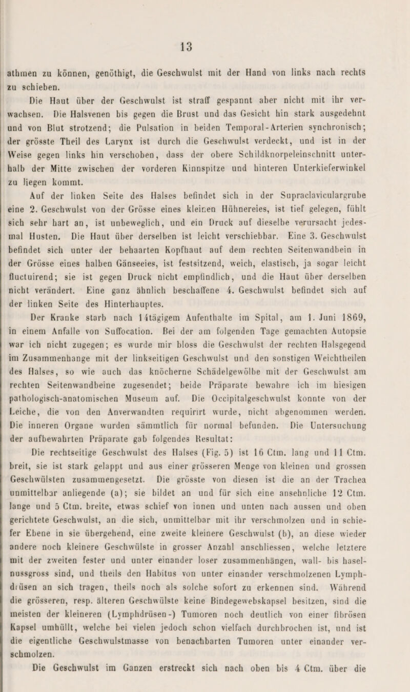 athmen zu können, genöthigt, die Geschwulst mit der Hand von links nach rechts zu schieben. Die Haut über der Geschwulst ist straff gespannt aber nicht mit ihr ver¬ wachsen. Die Halsvenen bis gegen die Brust und das Gesicht hin stark ausgedehnt und von Blut strotzend; die Pulsation in beiden Temporal-Arterien synchronisch; der grösste Theil des Larynx ist durch die Geschwulst verdeckt, und ist in der Weise gegen links hin verschoben, dass der obere Schildknorpeleinschnitt unter¬ halb der Mitte zwischen der vorderen Kinnspitze und hinteren Unterkieferwirikel zu liegen kommt. Auf der linken Seite des Halses befindet sich in der Supraclaviculargrube eine 2. Geschwulst von der Grösse eines kleinen Hühnereies, ist tief gelegen, fühlt sich sehr hart an, ist unbeweglich, und ein Druck auf dieselbe verursacht jedes¬ mal Husten. Die Haut über derselben ist leicht verschiebbar. Eine 3. Geschwulst befindet sich unter der behaarten Kopfhaut auf dem rechten Seitenwandbein in der Grösse eines halben Gänseeies, ist festsitzend, weich, elastisch, ja sogar leicht fluctuirend; sie ist gegen Druck nicht empfindlich, und die Haut über derselben nicht verändert. Eine ganz ähnlich beschaffene 4. Geschwulst befindet sich auf der linken Seite des Hinterhauptes. Der Kranke starb nach Htägigem Aufenthalte im Spital, am I.Juni 1869, in einem Anfalle von Suffocation. Bei der am folgenden Tage gemachten Autopsie war ich nicht zugegen; es wurde mir bloss die Geschwulst der rechten Halsgegend im Zusammenhänge mit der linkseitigen Geschwulst und den sonstigen Weichtheilen des Halses, so wie auch das knöcherne Schädelgewölbe mit der Geschwulst am rechten Seitenwandbeine zugesendet; beide Präparate bewahre ich im hiesigen pathologisch-anatomischen Museum auf. Die Occipitalgeschwulst konnte von der Leiche, die von den Anverwandten requirirt wurde, nicht abgenommen werden. Die inneren Organe wurden sämmtlich für normal befunden. Die Untersuchung der aufbevvahrten Präparate gab folgendes Besultat: Die rechtseitige Geschwulst des Halses (Fig. 5) ist IfiCtm. lang und 11 Ctm. breit, sie ist stark gelappt und aus einer grösseren Menge von kleinen und grossen Geschwülsten zusammengesetzt. Die grösste von diesen ist die an der Trachea unmittelbar anliegende (a); sie bildet an und für sich eine ansehnliche 12 Ctm. lange und 5 Ctm. breite, etwas schief von innen und unten nach aussen und oben gerichtete Geschwulst, an die sich, unmittelbar mit ihr verschmolzen und in schie¬ fer Ebene in sie übergehend, eine zweite kleinere Geschwulst (b), an diese wieder andere noch kleinere Geschwülste in grosser Anzahl anschliessen, welche letztere mit der zweiten fester und unter einander loser Zusammenhängen, wall- bis hasel¬ nussgross sind, und theils den Habitus von unter einander verschmolzenen Lymph- dtüsen an sich tragen, theils noch als solche sofort zu erkennen sind. Während die grösseren, resp. älteren Geschwülste keine Bindegewebskapsel besitzen, sind die meisten der kleineren (Lymphdrüsen-) Tumoren noch deutlich von einer fibrösen Kapsel umhüllt, welche bei vielen jedoch schon vielfach durchbrochen ist, und ist die eigentliche Geschwulstmasse von benachbarten Tumoren unter einander ver¬ schmolzen. Die Geschwulst im Ganzen erstreckt sich nach oben bis 4 Ctm. über die