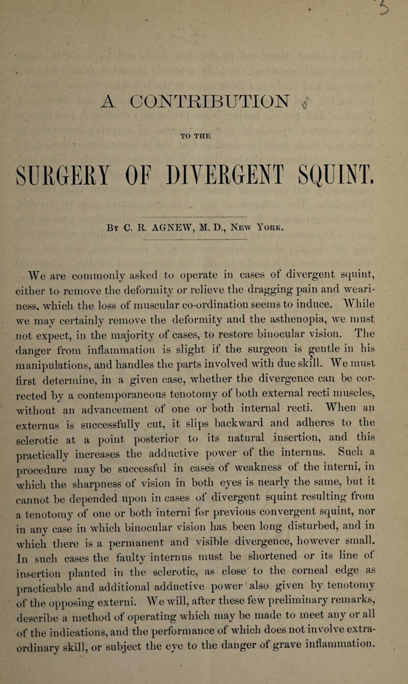 A CONTRIBUTION <? TO THE By C. R. AGNEW, M. D., New York. We are commonly asked to operate in cases ot divergent squint, either to remove the deformity or relieve the dragging pain and weari¬ ness, which the loss of muscular co-ordination seems to induce. While we may certainly remove the deformity and the asthenopia, we must not expect, in the majority of cases, to restore binocular vision. The danger from inflammation is slight it the surgeon is gentle in his manipulations, and handles the parts involved with due skill. We must first determine, in a given case, whether the divergence can be cor¬ rected by a contemporaneous tenotomy of both external recti muscles, without an advancement of one or both internal recti. When an externus is successfully cut, it slips backward and adheres to the sclerotic at a point posterior to its natural insertion, and this practically increases the adductive power of the interims. Such a procedure may be successful in case's of weakness of the intend, in which the sharpness of vision in both eyes is nearly the same, but it cannot be depended upon in cases of divergent squint resulting from a tenotomy of one or both interni for previous convergent squint, nor in any case in which binocular vision has been long disturbed, and in which there is a permanent and visible divergence, however small. In such cases the faulty interims must be shortened or its line of insertion planted in the sclerotic, as close to the coi lieal edge as practicable and additional adductive power also given by tenotomy of the opposing extend. We will, after these few preliminary remarks, describe a method ot operating which may be made to meet any 01 all of the indications, and the performance of which does not involve extra¬ ordinary skill, or subject the eye to the danger of grave inflammation.