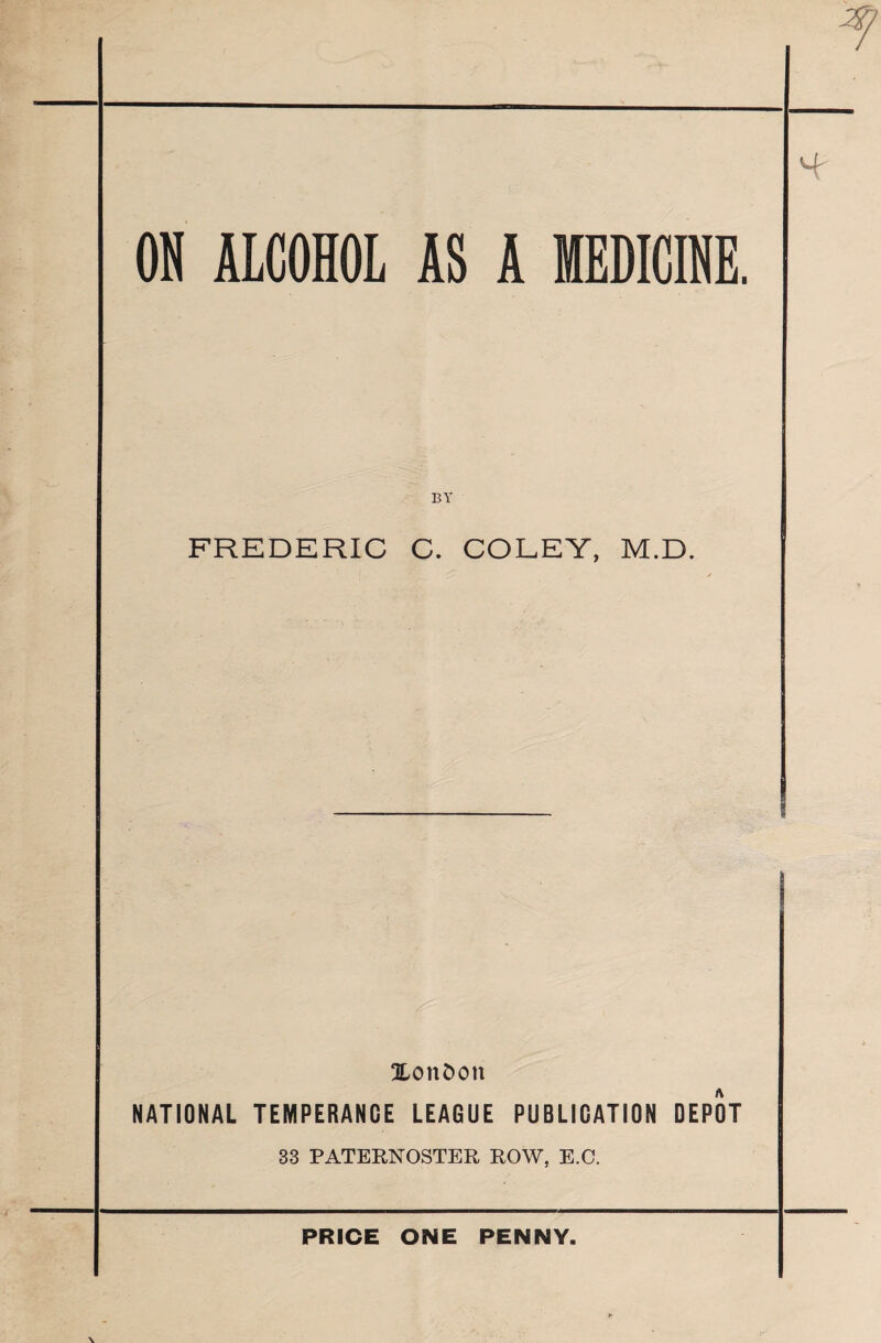 %7 ON ALCOHOL AS A MEDICINE. BY 4' FREDERIC C. COLEY, M.D. ^London NATIONAL TEMPERANCE LEAGUE PUBLICATION DEPOT 33 PATERNOSTER ROW, E.C. PRICE ONE PENNY.