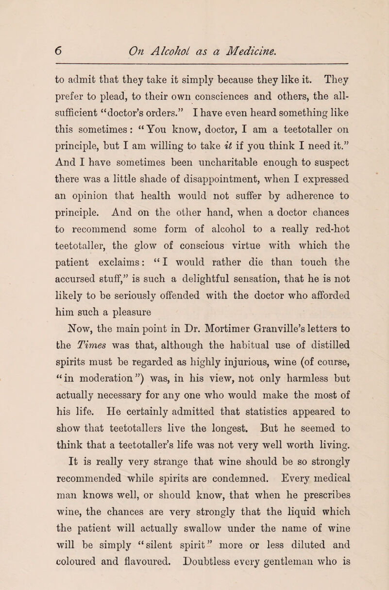 to admit that they take it simply because they like it. They prefer to plead, to their own consciences and others, the all- sufficient “doctor’s orders.” I have even heard something like this sometimes: “You know, doctor, I am a teetotaller on principle, but I am willing to take it if you think I need it.” And I have sometimes been uncharitable enough to suspect there was a little shade of disappointment, when I expressed an opinion that health would not suffer by adherence to principle. And on the other hand, when a doctor chances to recommend some form of alcohol to a really red-hot teetotaller, the glow of conscious virtue with which the patient exclaims: “I would rather die than touch the accursed stuff,” is such a delightful sensation, that he is not likely to be seriously offended with the doctor who afforded him such a pleasure Now, the main point in Dr. Mortimer Granville’s letters to the Times was that, although the habitual use of distilled spirits must be regarded as highly injurious, wine (of course, “ in moderation ”) was, in his view, not only harmless but actually necessary for any one who would make the most of his life. He certainly admitted that statistics appeared to show that teetotallers live the longest. But he seemed to think that a teetotaller’s life was not very well worth living. It is really very strange that wine should be so strongly recommended while spirits are condemned. Every medical man knows well, or should know, that when he prescribes wine, the chances are very strongly that the liquid which the patient will actually swallow under the name of wine will be simply “silent spirit” more or less diluted and coloured and flavoured. Doubtless every gentleman who is