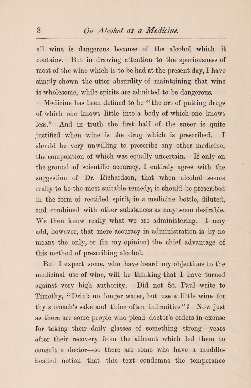 all wine is dangerous because of the alcohol which it contains. But in drawing attention to the spuriousness of most of the wine which is to be had at the present day, I have simply shown the utter absurdity of maintaining that wine is wholesome, while spirits are admitted to be dangerous. Medicine has been defined to be “the art of putting drugs of which one knows little into a body of which one knows less.” And in truth the first half of the sneer is quite justified when wine is the drug which is prescribed. I should be very unwilling to prescribe any other medicine, the composition of which was equally uncertain. If only on the ground of scientific accuracy, I entirely agree with the suggestion of Dr. Richardson, that when alcohol seems really to be the most suitable remedy, it should be prescribed in the form of rectified spirit, in a medicine bottle, diluted, and combined with other substances as may seem desirable. We then know really what we are administering. I may add, however, that mere accuracy in administration is by no means the only, or (in my opinion) the chief advantage of this method of prescribing alcohol. But I expect some, who have heard my objections to the medicinal use of wine, will be thinking that I have turned against very high authority. Did not St. Paul write to Timothy, “ Drink no longer water, but use a little wine for thy stomach’s sake and thine often infirmities ” % Now just as there are some people who plead doctor’s orders in excuse for taking their daily glasses of something strong—years after their recovery from the ailment which led them to consult a doctor—so there are some who have a muddle- headed notion that this text condemns the temperance