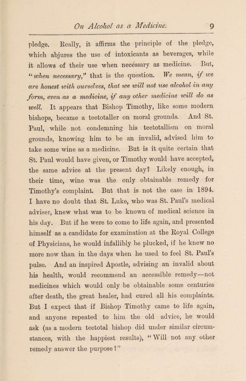 pledge. Really, it affirms the principle of the pledge, which abjures the use of intoxicants as beverages, while it allows of their use when necessary as medicine. But, “ when necessary A that is the question. We mean, if we are honest with ourselves, that ice will not use alcohol in any form, even as a medicine, if any other medicine will do as well. It appears that Bishop Timothy, like some modern bishops, became a teetotaller on moral grounds. And St. Paul, while not condemning his teetotallism on moral grounds, knowing him to be an invalid, advised him to take some wine as a medicine. But is it quite certain that St. Paul would have given, or Timothy would have accepted, the same advice at the present day? Likely enough, in their time, wine was the only obtainable remedy for Timothy’s complaint. But that is not the case in 1894. I have no doubt that St. Luke, who was St. Paul’s medical adviser, knew what was to be known of medical science in his day. But if he were to come to life again, and presented himself as a candidate for examination at the Royal College of Physicians, he would infallibly be plucked, if he knew no more now than in the days when he used to feel St. Paul’s pulse. And an inspired Apostle, advising an invalid about his health, would recommend an accessible remedy—not medicines which would only be obtainable some centuries after death, the great healer, had cured all his complaints. But I expect that if Bishop Timothy came to life again, and anyone repeated to him the old advice, he would ask (as a modern teetotal bishop did under similar circum¬ stances, with the happiest results), “Will not any other remedy answer the purpose ? ”