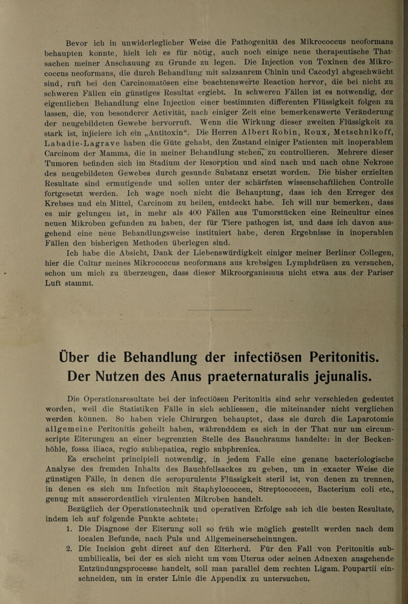 Bevor ich in unwiderleglicher Weise die Pathogenität des Mikrococcus neoformans behaupten konnte, hielt ich es für nötig, auch noch einige neue therapeutische That- sachen meiner Anschauung zu Grunde zu legen. Die Injection von Toxinen des Mikro¬ coccus neoformans, die durch Behandlung mit salzsaurem Chinin und Cacodyl abgeschwächt sind, ruft bei den Carcinomatösen eine beachtenswerte Reaction hervor, die bei nicht zu schweren Fällen ein günstiges Resultat ergiebt. In schweren Fällen ist es notwendig, der eigentlichen Behandlung eine Injection einer bestimmten differenten Flüssigkeit folgen zu lassen, die, von besonderer Activität, nach einiger Zeit eine bemerkenswerte Veränderung der neugebildeten Gewebe hervorruft. Wenn die Wirkung dieser zweiten Flüssigkeit zu stark ist, injiciere ich ein „Antitoxin“. Die Herren Albert Robin, Roux, Metschnikoff, Labadie-Lagrave haben die Güte gehabt, den Zustand einiger Patienten mit inoperablem Carcinom der Mamma, die in meiner Behandlung stehen^ zu controllieren. Mehrere dieser Tumoren befinden sich im Stadium der Resorption und sind nach und nach ohne Nekrose des neugebildeten Gewebes durch gesunde Substanz ersetzt worden. Die bisher erzielten Resultate sind ermutigende und sollen unter der schärfsten wissenschaftlichen Controlle fortgesetzt werden. Ich wage noch nicht die Behauptung, dass ich den Erreger des Krebses und ein Mittel, Carcinom zu heilen, entdeckt habe. Ich will nur bemerken, dass es mir gelungen ist, in mehr als 400 Fällen aus Tumorstücken eine Reincultur eines neuen Mikroben gefunden zu haben, der für Tiere pathogen ist, und dass ich davon aus¬ gehend eine neue Behandlungsweise instituiert habe, deren Ergebnisse in inoperablen Fällen den bisherigen Methoden überlegen sind. Ich habe die Absicht, Dank der Liebenswürdigkeit einiger meiner Berliner Collegen, hier die Cultur meines Mikrococcus neoformans aus krebsigen Lymphdrüsen zu versuchen, schon um mich zu überzeugen, dass dieser Mikroorganismus nicht etwa aus der Pariser Luft stammt. Über die Behandlung der infectiösen Peritonitis. Der Nutzen des Anus praeternaturalis jejunalis. Die Operationsresultate bei der infectiösen Peritonitis sind sehr verschieden gedeutet worden, weil die Statistiken Fälle in sich schliessen, die miteinander nicht verglichen werden können. So haben viele Chirurgen behauptet, dass sie durch die Laparotomie allgemeine Peritonitis geheilt haben, währenddem es sich in der That nur um circum- scripte Eiterungen an einer begrenzten Stelle des Bauchraums handelte: in der Becken¬ höhle, fossa iliaca, regio subhepatica, regio subphrenica. Es erscheint principiell notwendig, in jedem Falle eine genaue bacteriologische Analyse des fremden Inhalts des Bauchfellsackes zu geben, um in exacter Weise die günstigen Fälle, in denen die seropurulente Flüssigkeit steril ist, von denen zu trennen, in denen es sich um Infection mit Staphylococcen, Streptococcen, Bacterium coli etc., genug mit ausserordentlich virulenten Mikroben handelt. Bezüglich der Operationstechnik und operativen Erfolge sah ich die besten Resultate, indem ich auf folgende Punkte achtete: 1. Die Diagnose der Eiterung soll so früh wie möglich gestellt werden nach dem localen Befunde, nach Puls und Allgemeinerscheinungen. 2. Die Incision geht direct auf den Eiterherd. Für den Fall von Peritonitis sub- umbilicalis, bei der es sich nicht um vom Uterus oder seinen Adnexen ausgehende Entzündungsprocesse handelt, soll man parallel dem rechten Ligam. Poupartii ein¬ schneiden, um in erster Linie die Appendix zu untersuchen.