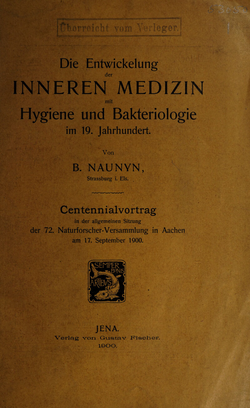 Die Entwickelung der INNEREN MEDIZIN mit Hygiene und Bakteriologie im 19. Jahrhundert. Von B. NAUNYN, Strassburg i. Eis. Centennialvortrag in der allgemeinen Sitzung der 72. Naturforscher-Versammlung in Aachen am 17. September IQOO. JENA. Verlag von Gruistav Fisotier, 1900.