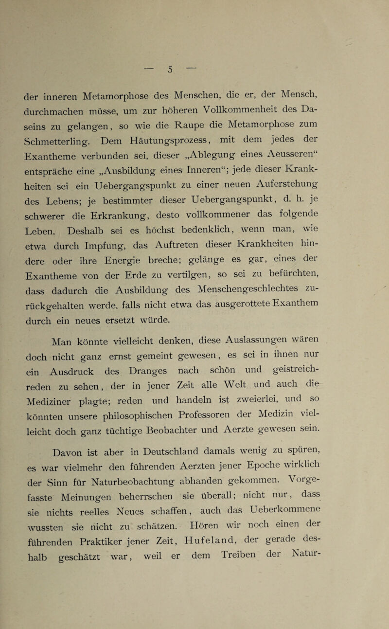 der inneren Metamorphose des Menschen, die er, der Mensch, durchmachen müsse, um zur höheren Vollkommenheit des Da¬ seins zu gelangen, so wie die Raupe die Metamorphose zum Schmetterling. Dem Häutungsprozess, mit dem jedes der Exantheme verbunden sei, dieser „Ablegung eines Aeusseren ‘ entspräche eine „Ausbildung eines Inneren“; jede dieser Krank¬ heiten sei ein Uebergangspunkt zu einer neuen Auferstehung des Lebens; je bestimmter dieser Uebergangspunkt, d. h. je schwerer die Erkrankung, desto vollkommener das folgende Leben. Deshalb sei es höchst bedenklich, wenn man, wie etwa durch Impfung, das Auftreten dieser Krankheiten hin¬ dere oder ihre Energie breche; gelänge es g3-r, eines der Exantheme von der Erde zu vertilgen, so sei zu befürchten, dass dadurch die Ausbildung des Menschengeschlechtes zu¬ rückgehalten werde, falls nicht etwa das ausgerottete Exanthem durch ein neues ersetzt würde. Man könnte vielleicht denken, diese Auslassungen wären doch nicht ganz ernst gemeint gewesen , es sei in ihnen nur ein Ausdruck des Dranges nach schön und geistreich¬ reden zu sehen, der in jener Zeit alle Welt und auch die Mediziner plagte; reden und handeln ist zweierlei, und so könnten unsere philosophischen Professoren der Medizin viel¬ leicht doch ganz tüchtige Beobachter und Aerzte gewesen sein. Davon ist aber in Deutschland damals wenig zu spüren, es war vielmehr den führenden Aerzten jener Epoche wirklich der Sinn für Naturbeobachtung abhanden gekommen. Vorge¬ fasste Meinungen beherrschen sie überall; nicht nur, dass sie nichts reelles Neues schaffen, auch das Ueberkommene wussten sie nicht zu schätzen. Hören wir noch einen der führenden Praktiker jener Zeit, Hufeland, der gerade des¬ halb geschätzt war, weil er dem Treiben der Natur-