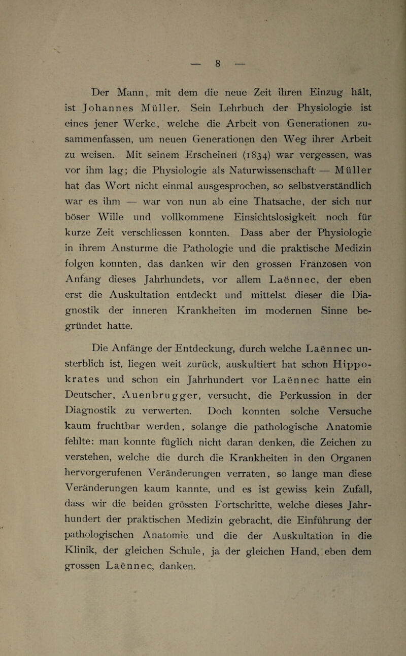 Der Mann, mit dem die neue Zeit ihren Einzug hält, ist Johannes Müller. Sein Lehrbuch der Physiologie ist eines jener Werke, welche die Arbeit von Generationen zu¬ sammenfassen, um neuen Generationen den Weg ihrer Arbeit zu weisen. Mit seinem Erscheinen (1834) war vergessen, was vor ihm lag; die Physiologie als Naturwissenschaft — Müller hat das Wort nicht einmal ausgesprochen, so selbstverständlich war es ihm — war von nun ab eine Thatsache, der sich nur böser Wille und vollkommene Einsichtslosigkeit noch für kurze Zeit verschliessen konnten. Dass aber der Physiologie in ihrem Anstürme die Pathologie und die praktische Medizin folgen konnten, das danken wir den grossen Eranzosen von Anfang dieses Jahrhundets, vor allem Laennec, der eben erst die Auskultation entdeckt und mittelst dieser die Dia¬ gnostik der inneren Krankheiten im modernen Sinne be¬ gründet hatte. Die Anfänge der Entdeckung, durch welche Laennec un¬ sterblich ist, liegen weit zurück, auskultiert hat schon Hippo- k rat es und schon ein Jahrhundert vor Laennec hatte ein Deutscher, Auenbrugger, versucht, die Perkussion in der Diagnostik zu verwerten. Doch konnten solche Versuche kaum fruchtbar werden, solange die pathologische Anatomie fehlte: man konnte füglich nicht daran denken, die Zeichen zu verstehen, welche die durch die Krankheiten in den Organen hervorgerufenen Veränderungen verraten, so lange man diese Veränderungen kaum kannte, und es ist gewiss kein Zufall, dass wir die beiden grössten Eortschritte, welche dieses Jahr¬ hundert der praktischen Medizin gebracht, die Einführung der pathologischen Anatomie und die der Auskultation in die Klinik, der gleichen Schule, ja der gleichen Hand, eben dem grossen Laennec, danken.