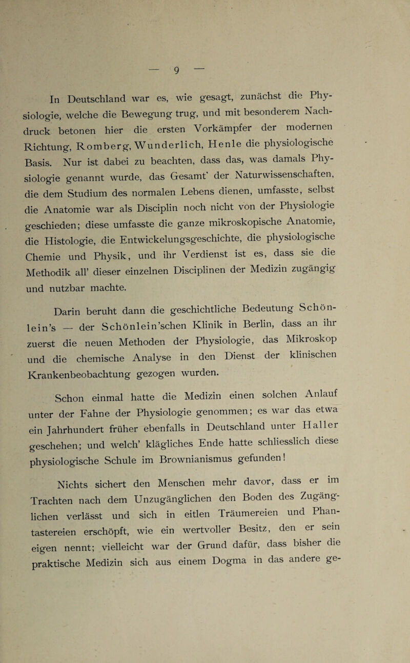 In Deutschland war es, wie gesagt, zunächst die Phy¬ siologie, welche die Bewegung trug, und mit besonderem Nach¬ druck betonen hier die ersten Vorkämpfer der modernen Richtung, Romberg, Wunderlich, Henle die physiologische Basis. Nur ist dabei zu beachten, dass das, was damals Phy¬ siologie genannt wurde, das Gesamt' der Naturwissenschaften, die dem Studium des normalen Lebens dienen, umfasste, selbst die Anatomie war als Disciplin noch nicht von der Physiologie geschieden; diese umfasste die ganze mikroskopische Anatomie, die Histologie, die Entwickelungsgeschichte, die physiologische Chemie und Physik, und ihr Verdienst ist es, dass sie die Methodik all’ dieser einzelnen Disciplinen der Medizin zugängig und nutzbar machte. Darin beruht dann die geschichtliche Bedeutung Schön- lein’s _ der Schönlein’schen Klinik in Berlin, dass an ihr zuerst die neuen Methoden der Physiologie, das Mikroskop und die chemische Analyse in den Dienst der klinischen Krankenbeobachtung gezogen wurden. Schon einmal hatte die Medizin einen solchen Anlauf unter der Fahne der Physiologie genommen; es war das etwa ein Jahrhundert früher ebenfalls in Deutschland unter Haller geschehen; und welch’ klägliches Ende hatte schliesslich diese physiologische Schule im Brownianismus gefunden! Nichts sichert den Menschen mehr davor, dass er im Trachten nach dem Unzugänglichen den Boden des Zugäng¬ lichen verlässt und sich in eitlen Träumereien und Phan¬ tastereien erschöpft, wie ein wertvoller Besitz, den er sein eigen nennt; vielleicht war der Grund dafür, dass bisher die praktische Medizin sich aus einem Dogma in das andere ge-