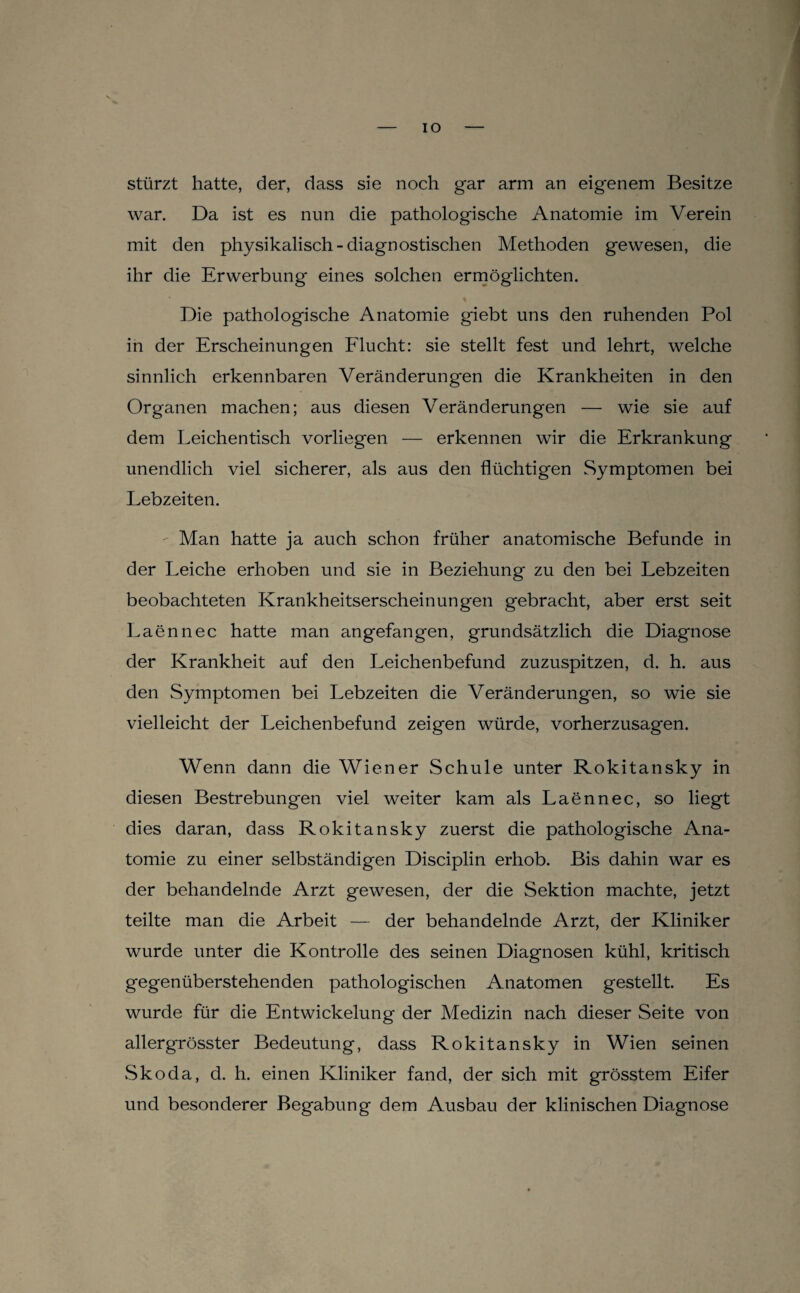 IO stürzt hatte, der, dass sie noch gar arm an eigenem Besitze war. Da ist es nun die pathologische Anatomie im Verein mit den physikalisch-diagnostischen Methoden gewesen, die ihr die Erwerbung eines solchen ermöglichten. Die pathologische Anatomie giebt uns den ruhenden Pol in der Erscheinungen Elucht; sie stellt fest und lehrt, welche sinnlich erkennbaren Veränderungen die Krankheiten in den Organen machen; aus diesen Veränderungen — wie sie auf dem Leichentisch vorliegen — erkennen wir die Erkrankung unendlich viel sicherer, als aus den flüchtigen Symptomen bei Lebzeiten. ' Man hatte ja auch schon früher anatomische Befunde in der Leiche erhoben und sie in Beziehung zu den bei Lebzeiten beobachteten Krankheitserscheinungen gebracht, aber erst seit Laennec hatte man angefangen, grundsätzlich die Diagnose der Krankheit auf den Leichenbefund zuzuspitzen, d. h. aus den Symptomen bei Lebzeiten die Veränderungen, so wie sie vielleicht der Leichenbefund zeigen würde, vorherzusagen. Wenn dann die Wiener Schule unter Rokitansky in diesen Bestrebungen viel weiter kam als Laennec, so liegt dies daran, dass Rokitansky zuerst die pathologische Ana¬ tomie zu einer selbständigen Disciplin erhob. Bis dahin war es der behandelnde Arzt gewesen, der die Sektion machte, jetzt teilte man die Arbeit — der behandelnde Arzt, der Kliniker wurde unter die Kontrolle des seinen Diagnosen kühl, kritisch gegenüberstehenden pathologischen Anatomen gestellt. Es wurde für die Entwickelung der Medizin nach dieser Seite von allergrösster Bedeutung, dass Rokitansky in Wien seinen Skoda, d. h. einen Kliniker fand, der sich mit grösstem Eifer und besonderer Begabung dem Ausbau der klinischen Diagnose