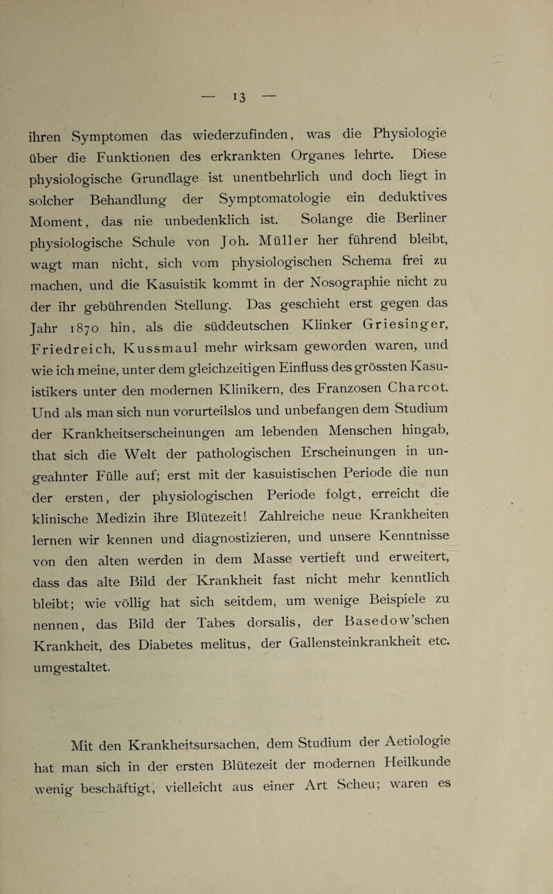 ihren Symptomen das wiederzufinden, was die Physiologie über die Funktionen des erkrankten Organes lehrte. Diese physiologische Grundlage ist unentbehrlich und doch liegt in solcher Behandlung der Symptomatologie ein deduktives Moment, das nie unbedenklich ist. Solange die Berliner physiologische Schule von Joh. Müller her führend bleibt, wagt man nicht, sich vom physiologischen Schema frei zu machen, und die Kasuistik kommt in der Nosographie nicht zu der ihr gebührenden Stellung. Das geschieht erst gegen das Jahr 1870 hin, als die süddeutschen Klinker Griesinger, Friedreich, Kussmaul mehr wirksam geworden waren, und wie ich meine, unter dem gleichzeitigen Einfluss des grössten Kasu- istikers unter den modernen Klinikern, des Franzosen Charcot. Und als man sich nun vorurteilslos und unbefangen dem Studium der Krankheitserscheinungen am lebenden Menschen hingab, that sich die Welt der pathologischen Erscheinungen in un¬ geahnter Fülle auf; erst mit der kasuistischen Periode die nun der ersten, der physiologischen Periode folgt, erreicht die klinische Medizin ihre Blütezeit! Zahlreiche neue Krankheiten lernen wir kennen und diagnostizieren, und unsere Kenntnisse von den alten werden in dem Masse vertieft und erweitert, dass das alte Bild der Krankheit fast nicht mehr kenntlich bleibt; wie völlig hat sich seitdem, um wenige Beispiele zu nennen, das Bild der Xabes dorsalis, der Basedow sehen Krankheit, des Diabetes melitus, der Gallensteinkrankheit etc. um gestaltet. Mit den Krankheitsursachen, dem Studium der Aetiologie hat man sich in der ersten Blütezeit der modernen Heilkunde wenig beschäftigt, vielleicht aus einer Art Scheu; waren es