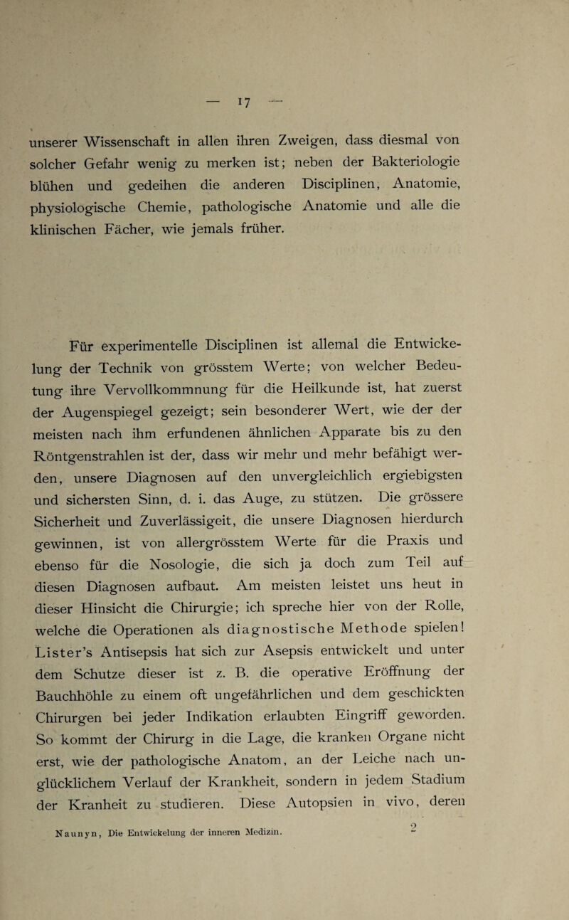 unserer Wissenschaft in allen ihren Zweigen, dass diesmal von solcher Gefahr wenig zu merken ist; neben der Bakteriologie blühen und gedeihen die anderen Disciplinen, Anatomie, physiologische Chemie, pathologische Anatomie und alle die klinischen Fächer, wie jemals früher. Für experimentelle Disciplinen ist allemal die Entwicke¬ lung der Technik von grösstem Werte; von welcher Bedeu¬ tung ihre Vervollkommnung für die Heilkunde ist, hat zuerst der iVugenspiegel gezeigt; sein besonderer Wert, wie der der meisten nach ihm erfundenen ähnlichen Apparate bis zu den Röntgenstrahlen ist der, dass wir mehr und mehr befähigt wer¬ den, unsere Diagnosen auf den unvergleichlich ergiebigsten und sichersten Sinn, d. i. das Auge, zu stützen. Die grössere A Sicherheit und Zuverlässigeit, die unsere Diagnosen hierdurch gewinnen, ist von allergrösstem W^erte für die Praxis und ebenso für die Nosologie, die sich ja doch zum Teil auf diesen Diagnosen aufbaut. Am meisten leistet uns heut in dieser Hinsicht die Chirurgie; ich spreche hier von der Rolle, welche die Operationen als diagnostische Methode spielen! Lister’s Antisepsis hat sich zur Asepsis entwickelt und unter dem Schutze dieser ist z. B. die operative Eröffnung der Bauchhöhle zu einem oft ungefährlichen und dem geschickten Chirurgen bei jeder Indikation erlaubten Eingriff geworden. So kommt der Chirurg in die Lage, die kranken Organe nicht erst, wie der pathologische Anatom, an der Leiche nach un¬ glücklichem Verlauf der Krankheit, sondern in jedem Stadium der Kranheit zu studieren. Diese Autopsien in vivo, deren Naunyn, Die Entwickelung der inneren Medizin. O