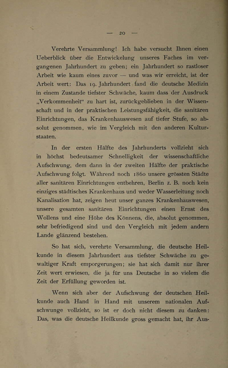 Verehrte Versammlung! Ich habe versucht Ihnen einen Ueberblick über die Entwickelung unseres Faches im ver¬ gangenen Jahrhundert zu geben; ein Jahrhundert so rastloser Arbeit wie kaum eines zuvor — und was wir erreicht, ist der Arbeit wert: Das ig. Jahrhundert fand die deutsche Medizin in einem Zustande tiefster Schwäche, kaum dass der Ausdruck „Verkommenheit“ zu hart ist, zurückgeblieben in der Wissen¬ schaft und in der praktischen Leistungsfähigkeit, die sanitären Einrichtungen, das Krankenhauswesen auf tiefer Stufe, so ab¬ solut genommen, wie im Vergleich mit den anderen Kultur¬ staaten. In der ersten Hälfte des Jahrhunderts vollzieht sich in höchst bedeutsamer Schnelligkeit der wissenschaftliche Aufschwung, dem dann in der zweiten Hälfte der praktische Aufschwung folgt. Während noch 1860 unsere grössten Städte aller sanitären Einrichtungen entbehren, Berlin z. B. noch kein einziges städtisches Krankenhaus und weder Wasserleitung noch Kanalisation hat, zeigen heut unser ganzes Krankenhaus wesen, unsere gesamten sanitären Einrichtungen einen Ernst des Wollens und eine Höhe des Könnens, die, absolut genommen,^ sehr befriedigend sind und den Vergleich mit jedem andern Lande glänzend bestehen. So hat sich, verehrte Versammlung, die deutsche Heil¬ kunde in diesem Jahrhundert aus tiefster Schwäche zu ge¬ waltiger Kraft emporgerungen; sie hat sich damit nur ihrer Zeit wert erwiesen, die ja für uns Deutsche in so vielem die Zeit der Erfüllung geworden ist. Wenn sich aber der Aufschwung der deutschen Heil¬ kunde auch Hand in Hand mit unserem nationalen Auf¬ schwünge vollzieht, so ist er doch nicht diesem zu danken: Das, was die deutsche Heilkunde gross gemacht hat, ihr Aus-