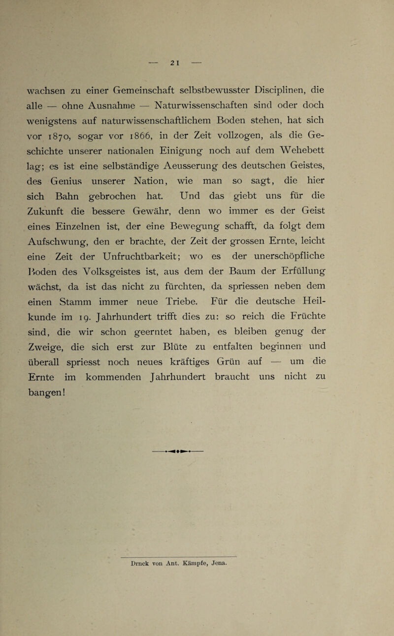 wachsen zu einer Gemeinschaft selbstbewusster Disciplinen, die alle — ohne Ausnahme — Naturwissenschaften sind oder doch wenigstens auf naturwissenschaftlichem Boden stehen, hat sich vor 1870, sogar vor 1866, in der Zeit vollzogen, als die Ge¬ schichte unserer nationalen Einigung noch auf dem Wehebett lag; es ist eine selbständige Aeusserung des deutschen Geistes, des Genius unserer Nation, wie man so sagt, die hier sich Bahn gebrochen hat. Und das giebt uns für die Zukunft die bessere Gewähr, denn wo immer es der Geist eines Einzelnen ist, der eine Bewegung schafft, da folgt dem Aufschwung, den er brachte, der Zeit der grossen Ernte, leicht eine Zeit der Unfruchtbarkeit; wo es der unerschöpfliche P»oden des Volksgeistes ist, aus dem der Baum der Erfüllung wächst, da ist das nicht zu fürchten, da spriessen neben dem einen Stamm immer neue Triebe. Eür die deutsche Heil¬ kunde im ig. Jahrhundert trifft dies zu: so reich die Erüchte sind, die wir schon geerntet haben, es bleiben genug der Zweige, die sich erst zur Blüte zu entfalten beginnen und überall spriesst noch neues kräftiges Grün auf — um die Ernte im kommenden Jahrhundert braucht uns nicht zu bangen!