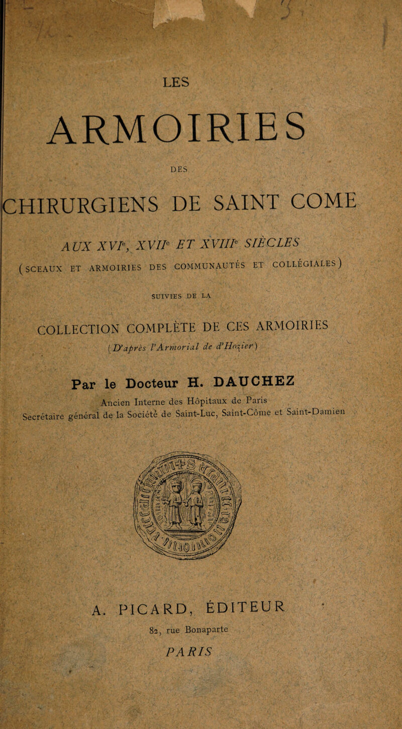 ARMOIRIES DES CHIRURGIENS DE SAINT COME AUX X VIe, XVIIe ET XVIIIe SIÈCLES (sceaux et armoiries des communautés et collégiales) SUIVIES DE LA COLLECTION COMPLÈTE DE CES ARMOIRIES (D’après VArmorial de d’Ho^ïer) Par le Docteur H. DAUCHEZ Ancien Interne des Hôpitaux de Paris Secrétaire général de la Société de Saint-Luc, Saint-Côme et Saint-Damien A. PICARD, ÉDITEUR 82, rue Bonaparte PARIS