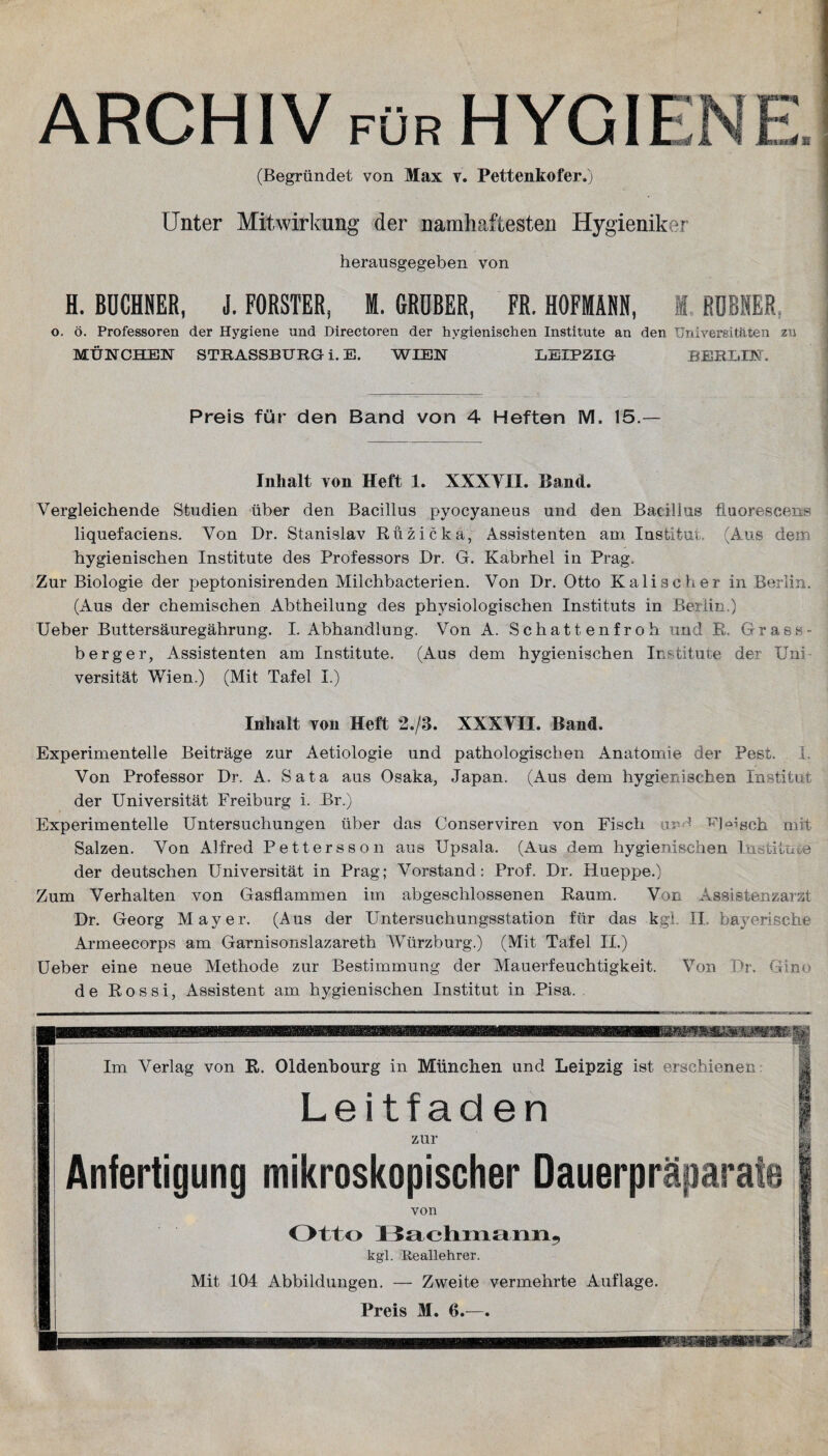 ARCHIV für HYGIF Ti » 4 M (Begründet von Max v. Pettenkofer.) Unter Mitwirkung der namhaftesten Hygieniker herausgegeben von H. BÜCHNER, i. FÖRSTER, I. GRÖBER, FR. HOFMANN, M. HÜBNER o. ö. Professoren der Hygiene und Directoren der hygienischen Institute an den Universitäten zu MÜNCHEN STRASSBURG i. E. WIEN LEIPZIG BERLIN. Preis für den Band von 4 Heften M. 15.— Inhalt von Heft 1. XXXYII. Band. Vergleichende Studien über den Bacillus pyocyaneus und den Bacillus fiuorescens liquefaciens. Von Dr. Stanislav Rüzicka, Assistenten am Institut. (Aus dem hygienischen Institute des Professors Dr. G. Kabrhel in Prag. Zur Biologie der peptonisirenden Milchbacterien. Von Dr. Otto Kalischer in Berlin. (Aus der chemischen Abtheilung des physiologischen Instituts in Berlin.) Ueber Buttersäuregährung. I. Abhandlung. Von A. Schattenfroh und R. Grass- b erg er, Assistenten am Institute. (Aus dem hygienischen Institute der Uni versität Wien.) (Mit Tafel I.) Inhalt von Heft f./8. XXXYII. Band. Experimentelle Beiträge zur Aetiologie und pathologischen Anatomie der Pest. I, Von Professor Dr. A. Sata aus Osaka, Japan. (Aus dem hygienischen Institut der Universität Freibnrg i. Br.) Experimentelle Untersuchungen über das Conserviren von Fisch uv' Fleisch, mit Salzen. Von Alfred Pettersson aus Upsala. (Aus dem hygienischen Institut# der deutschen Universität in Prag; Vorstand: Prof. Dr. Hueppe.) Zum Verhalten von Gasflammen im abgeschlossenen Raum. Von Assistenzarzt Dr. Georg Mayer. (Alis der Untersuchungsstation für das kgl. II bayerische Armeecorps am Garnisonslazareth Würzburg.) (Mit Tafel II.) Ueber eine neue Methode zur Bestimmung der Mauerfeuchtigkeit. Von Dr. Gino de Rossi, Assistent am hygienischen Institut in Pisa. Im Verlag von R. Oldenbourg in München und Leipzig ist erschienen Leitfaden zur Anfertigung mikroskopischer Dauerpräpara von Otto Bachmann, kgl. Reallehrer. Mit 104 Abbildungen. — Zweite vermehrte Auflage. Preis M. 6.—.