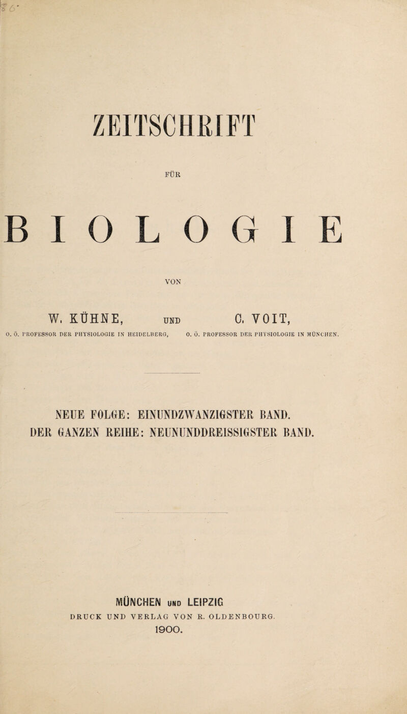 ZEITSCHRIFT FÜR B I 0 L 0 G I E VON W. KÜHNE, UND 0, YOIT, 0. Ö. PROFESSOR DER PHYSIOLOGIE IN HEIDELBERG, 0. Ö. PROFESSOR DER PHYSIOLOGIE IN MÜNCHEN. NEUE FOLGE: EINUNDZWANZIGSTER BAND. DER GANZEN REIHE: NEUNUNDDREISSIGSTER BAND. MÜNCHEN und LEIPZIG DRUCK UND VERLAG VON R. OLDENBOURG. 1900.