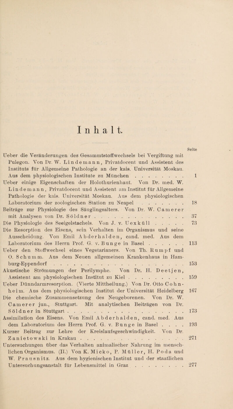 Inhalt. Seite lieber die Veränderungen des Gesammtstoffwechsels bei Vergiftung mit Pulegon. Von Dr. W. Lin de mann, Privatdocent und Assistent des Instituts für Allgemeine Pathologie an der kais. Universität Moskau. Aus dem physiologischen Institute zu München. 1 Ueber einige Eigenschaften der Holothurienhaut. Von Dr. med. W. Lindemann, Privatdocent und Assistent am Institut für Allgemeine Pathologie der kais. Universität Moskau. Aus dem physiologischen Laboratorium der zoologischen Station zu Neapel.18 Beiträge zur Physiologie des Säuglingsalters. Von Dr. W. Camerer mit Analysen von Dr. Söldner.37 Die Physiologie des Seeigelstachels. Von J. v. Uexküll.73 Die Resorption des Eisens, sein Verhalten im Organismus und seine Ausscheidung. Von Emil Abderhalden, cand. med. Aus dem Laboratorium des Herrn Prof. G. v. Bunge in Basel.113 Ueber den Stoffwechsel eines Vegetarianers. Von Th. Rumpf und O. Schümm. Aus dem Neuen allgemeinen Krankenhaus in Ham¬ burg-Eppendorf .153 Akustische Strömungen der Perilymphe. Von Dr. H. Deetjen, Assistent am physiologischen Institut zu Kiel.159 Ueber Dünndarmresorption. (Vierte Mittheilung.) Von Dr. Otto C o h n- heim. Aus dem physiologischen Institut der Universität Heidelberg 167 Die chemische Zusammensetzung des Neugeborenen. Von Dr. W. Camerer jun., Stuttgart. Mit analytischen Beiträgen von Dr. Söldner in Stuttgart.173 Assimilation des Eisens. Von Emil Abderhalden, cand. med. Aus dem Laboratorium des Herrn Prof. G. v. Bunge in Basel .... 193 Kurzer Beitrag zur Lehre der Kreislaufsgeschwindigkeit. Von Dr. Zanietowski in Krakau.271 Untersuchungen über das Verhalten animalischer Nahrung im mensch¬ lichen Organismus. (II.) Von K. Micko, P. Müller, H. Po da und W. Prausnitz. Aus dem hygienischen Institut und der staatlichen Untersuchungsanstalt für Lebensmittel in Graz.277