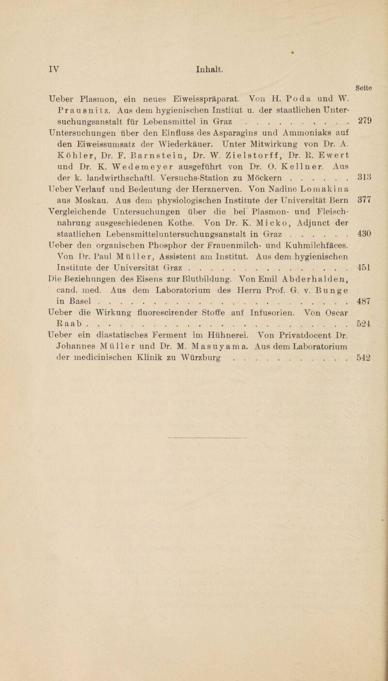 Seite Ueber Plasmon, ein neues Eiweisspräparat. Von H. Po da und W. Prau snitz. Aus dem hygienischen Institut u. der staatlichen Unter¬ suchungsanstalt für Lebensmittel in Graz.279 Untersuchungen über den Einfluss des Asparagins und Ammoniaks auf den Eiweissumsatz der Wiederkäuer. Unter Mitwirkung von Dr. A. Köhler, Dr. F. Barnstein, Dr. W. Zielstorff, Dr. R. Ewert und Dr. K. Wedemeyer ausgeführt von Dr. 0. Kellner. Aus der k. landwirthschaftl. Versuchs-Station zu Möckern.313 Ueber Verlauf und Bedeutung der Herznerven. Von Nadine Lomakina aus Moskau. Aus dem physiologischen Institute der Universität Bern 377 Vergleichende Untersuchungen über die bei Plasmon- und Fleisch¬ nahrung ausgeschiedenen Kothe. Von Dr. K. Micko, Adjunct der staatlichen Lebensmitteluntersuchungsanstalt in Graz.430 Ueber den organischen Phosphor der Frauenmilch- und Kuhmilchfäces. Von Dr. Paul Müller, Assistent am Institut. Aus dem hygienischen Institute der Universität Graz.451 Die Beziehungen des Eisens zur Blutbildung. Von Emil Abderhalden, cand. med. Aus dem Laboratorium des Herrn Prof. G. v. Bunge in Basel.487 Ueber die Wirkung fluorescirender Stoffe auf Infusorien. Von Oscar Raab.524 Ueber ein diastatisches Ferment im Hühnerei. Von Privatdocent Dr. Johannes Müller und Dr. M. Masuyama. Aus dem Laboratorium der medicinischen Klinik zu Würzburg.542