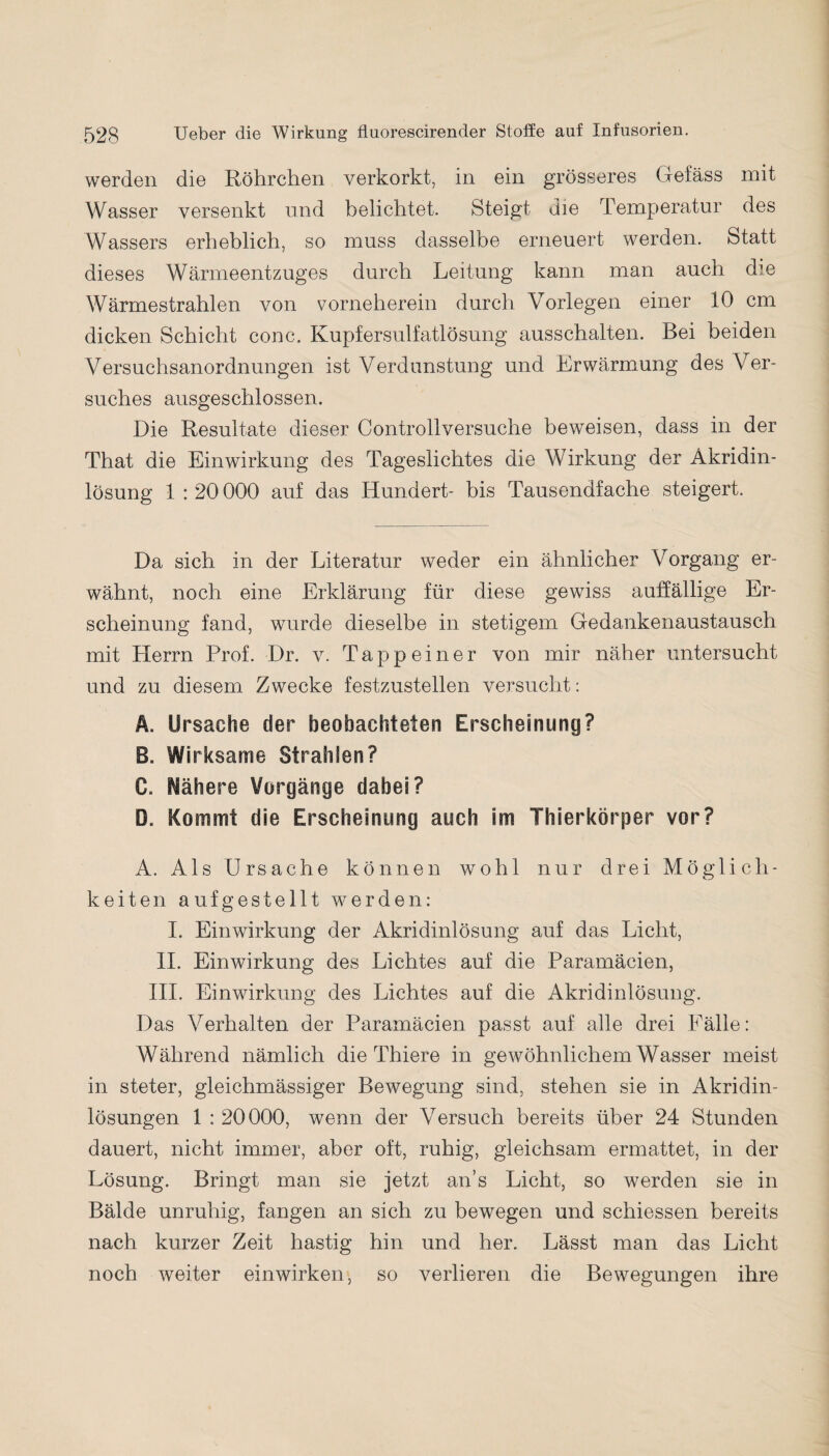 werden die Röhrchen verkorkt, in ein grösseres Gefäss mit Wasser versenkt und belichtet. Steigt die Temperatur des Wassers erheblich, so muss dasselbe erneuert werden. Statt dieses Wärmeentzuges durch Leitung kann man auch die Wärmestrahlen von vorneherein durch Vorlegen einer 10 cm dicken Schicht conc. Kupfersulfatlösung ausschalten. Bei beiden Versuchsanordnungen ist Verdunstung und Erwärmung des Ver¬ suches ausgeschlossen. Die Resultate dieser Controllversuche beweisen, dass in der That die Einwirkung des Tageslichtes die Wirkung der Akridin¬ lösung 1 : 20 000 auf das Hundert- bis Tausendfache steigert. Da sich in der Literatur weder ein ähnlicher Vorgang er¬ wähnt, noch eine Erklärung für diese gewiss auffällige Er¬ scheinung fand, wurde dieselbe in stetigem Gedankenaustausch mit Herrn Prof. Dr. v. Tappeiner von mir näher untersucht und zu diesem Zwecke festzustellen versucht: Ä. Ursache der beobachteten Erscheinung? B. Wirksame Strahlen? C. Höhere Vorgänge dabei? D. Kommt die Erscheinung auch Im Thierkörper vor? A. Als Ursache können wohl nur drei Möglich¬ keiten aufgestellt werden: I. Einwirkung der Akridinlösung auf das Licht, II. Einwirkung des Lichtes auf die Paramäcien, III. Einwirkung des Lichtes auf die Akridinlösung. Das Verhalten der Paramäcien passt auf alle drei Fälle: Während nämlich die Thiere in gewöhnlichem Wasser meist in steter, gleichmässiger Bewegung sind, stehen sie in Akridin¬ lösungen 1 : 20000, wenn der Versuch bereits über 24 Stunden dauert, nicht immer, aber oft, ruhig, gleichsam ermattet, in der Lösung. Bringt man sie jetzt an’s Licht, so werden sie in Bälde unruhig, fangen an sich zu bewegen und schiessen bereits nach kurzer Zeit hastig hin und her. Lässt man das Licht noch weiter einwirken, so verlieren die Bewegungen ihre