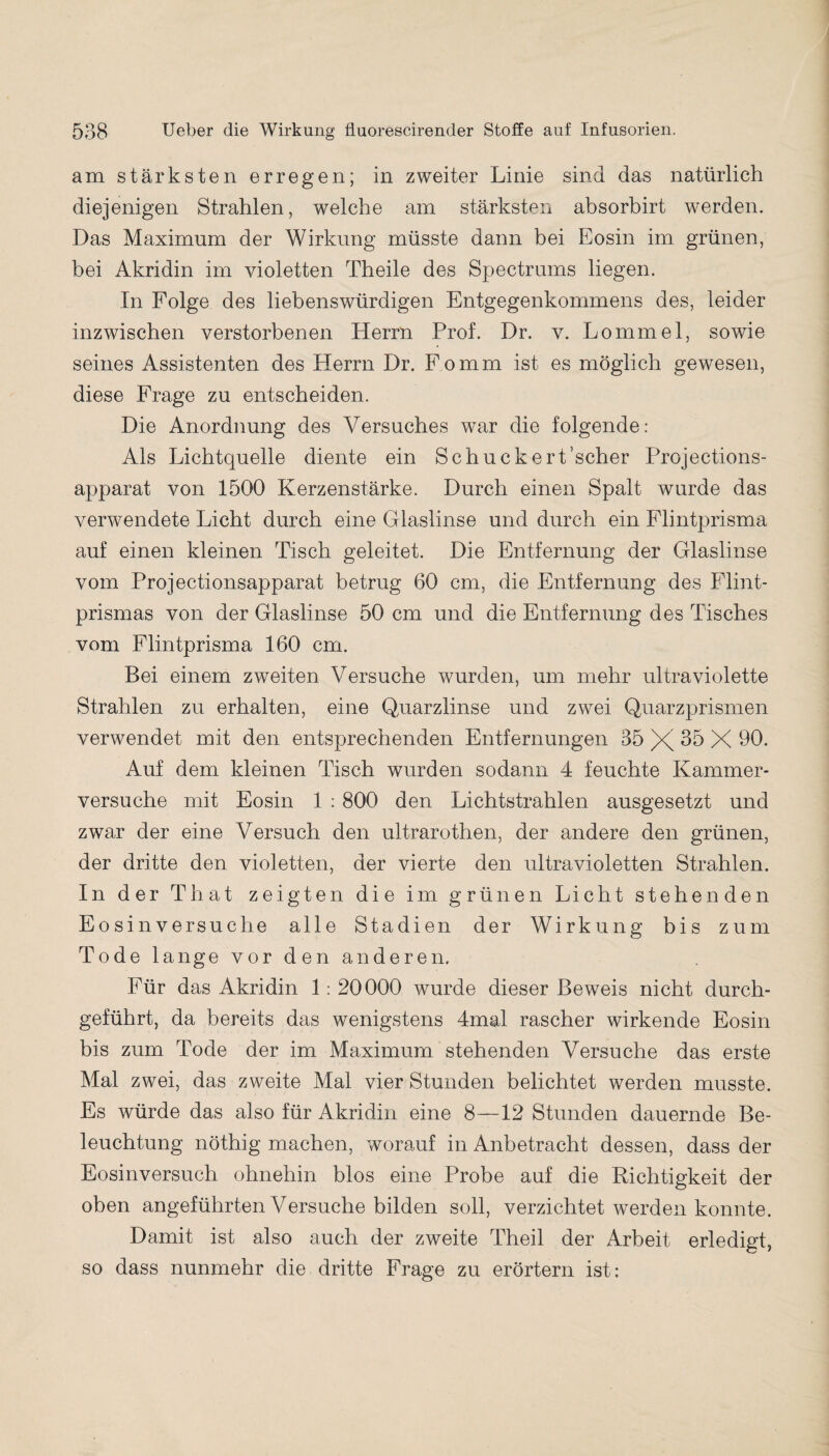 am stärksten erregen; in zweiter Linie sind das natürlich diejenigen Strahlen, welche am stärksten absorbirt werden. Das Maximum der Wirkung müsste dann bei Eosin im grünen, bei Akridin im violetten Theile des Spectrums hegen. In Folge des liebenswürdigen Entgegenkommens des, leider inzwischen verstorbenen Herrn Prof. Dr. v. Lommel, sowie seines Assistenten des Herrn Dr. Fomm ist es möglich gewesen, diese Frage zu entscheiden. Die Anordnung des Versuches war die folgende: Als Lichtquelle diente ein Schuckert’scher Projections- apparat von 1500 Kerzenstärke. Durch einen Spalt wurde das verwendete Licht durch eine Glaslinse und durch ein Flintprisma auf einen kleinen Tisch geleitet. Die Entfernung der Glaslinse vom Projectionsapparat betrug 60 cm, die Entfernung des Flint- prismas von der Glaslinse 50 cm und die Entfernung des Tisches vom Fhntprisma 160 cm. Bei einem zweiten Versuche wurden, um mehr ultraviolette Strahlen zu erhalten, eine Quarzlinse und zwei Quarzprismen verwendet mit den entsprechenden Entfernungen 35 X 35 X 90. Auf dem kleinen Tisch wurden sodann 4 feuchte Kammer¬ versuche mit Eosin 1 :800 den Lichtstrahlen ausgesetzt und zwar der eine Versuch den ultrarothen, der andere den grünen, der dritte den violetten, der vierte den ultravioletten Strahlen. In der That zeigten die im grünen Licht stehenden Eosin versuche alle Stadien der Wirkung bis zum Tode lange vor den anderen. Für das Akridin 1: 20000 wurde dieser Beweis nicht durch¬ geführt, da bereits das wenigstens 4mal rascher wirkende Eosin bis zum Tode der im Maximum stehenden Versuche das erste Mal zwei, das zweite Mal vier Stunden belichtet werden musste. Es würde das also für Akridin eine 8—12 Stunden dauernde Be¬ leuchtung nöthig machen, worauf in Anbetracht dessen, dass der Eosinversuch ohnehin blos eine Probe auf die Richtigkeit der oben angeführten Versuche bilden soll, verzichtet werden konnte. Damit ist also auch der zweite Theil der Arbeit erledigt, so dass nunmehr die dritte Frage zu erörtern ist: