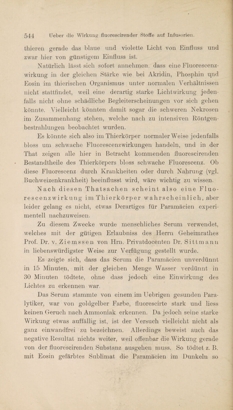 thieren gerade das blaue und violette Licht von Einfluss und zwar hier von günstigem Einfluss ist. Natürlich lässt sich sofort annehmen, dass eine Fluorescenz- wirkung in der gleichen Stärke wie bei Akridin, Phosphin und Eosin im thierischen Organismus unter normalen Verhältnissen nicht stattfindet, weil eine derartig starke Licht Wirkung jeden¬ falls nicht ohne schädliche Begleiterscheinungen vor sich gehen könnte. Vielleicht könnten damit sogar die schweren Nekrosen im Zusammenhang stehen, welche nach zu intensiven Röntgen¬ bestrahlungen beobachtet wurden. Es könnte sich also im Thierkörper normaler Weise jedenfalls bloss um schwache Fluorescenzwirkungen handeln, und in der That zeigen alle hier in Betracht kommenden fluorescirenden Bestandtheile des Thierkörpers bloss schwache Fluorescenz. Ob diese Fluorescenz durch Krankheiten oder durch Nahrung (vgl. Buchweizenkrankheit) beeinflusst wird, wäre wichtig zu wissen. Nach diesen Thatsachen scheint also eine Fluo- rescenzwirkung im Thierkörper wahrscheinlich, aber leider gelang es nicht, etwas Derartiges für Paramäcien experi¬ mentell nachzuweisen. Zu diesem Zwecke wurde menschliches Serum verwendet, welches mit der gütigen Erlaubniss des Herrn Geheimrathes Prof. Dr. v. Ziemssen von Hrn. Privatdocenten Dr. Si11mann in liebenswürdigster Weise zur Verfügung gestellt wurde. Es zeigte sich, dass das Serum die Paramäcien unverdünnt in 15 Minuten, mit der gleichen Menge Wasser verdünnt in 30 Minuten tödtete, ohne dass jedoch eine Einwirkung des Lichtes zu erkennen war. Das Serum stammte von einem im Uebrigen gesunden Para¬ lytiker, war von goldgelber Farbe, fluorescirte stark und liess keinen Geruch nach Ammoniak erkennen. Da jedoch seine starke Wirkung etwas auffällig ist, ist der Versuch vielleicht nicht als ganz einwandfrei zu bezeichnen. Allerdings beweist auch das negative Resultat nichts weiter, weil offenbar die Wirkung gerade von der fluorescirenden Substanz ausgehen muss. So tödtet z. B. mit Eosin gefärbtes Sublimat die Paramäcien im Dunkeln so