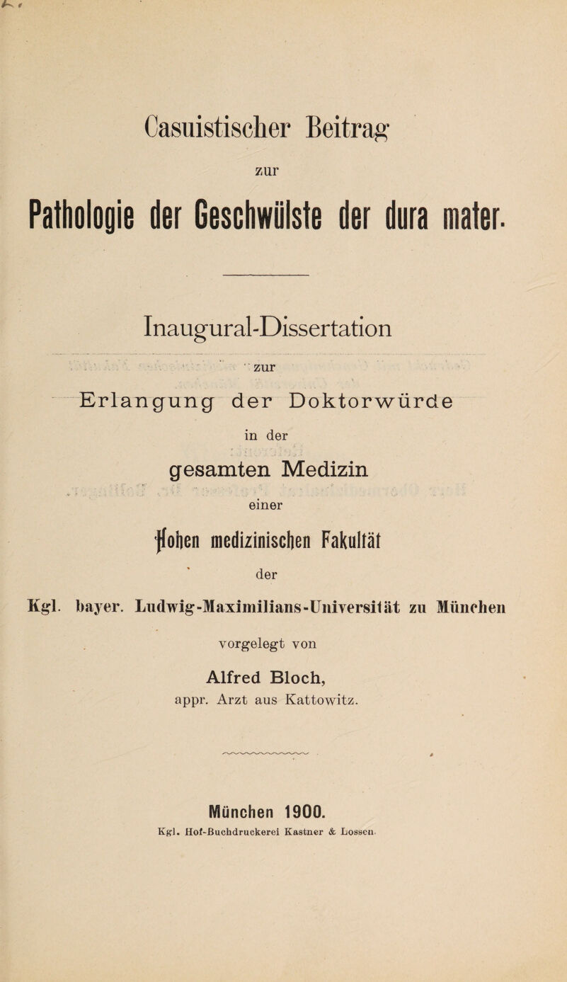 zur Pathologie der Geschwülste der dura mater. Inaugural-Dissertation ' zur Erlangung der Doktorwürde in der gesamten Medizin einer ’Jfohen medizinischen Fakultät der Kgl. Bayer. Ludwig-Maximilians-Universität zu München vorgelegt von Alfred Bloch, appr. Arzt aus Kattowitz. München 1900.