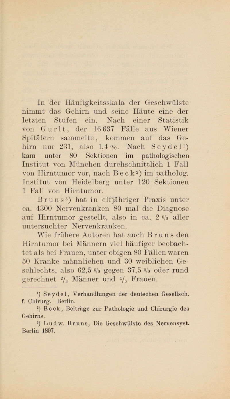 In der Häufigkeitsskala der Geschwülste nimmt das Gehirn und seine Häute eine der letzten Stufen ein. Nach einer Statistik von Gurlt, der 16 637 Fälle aus Wiener Spitälern sammelte, kommen auf das Ge¬ hirn nur 231, also 1,4 o/o. Nach Seydel1) kam unter 80 Sektionen im pathologischen Institut von München durchschnittlich 1 Fall von Hirntumor vor, nach Beck2) im patholog. Institut von Heidelberg unter 120 Sektionen 1 Fall von Hirntumor. Bruns3) hat in elfjähriger Praxis unter ca. 4300 Nervenkranken 80 mal die Diagnose auf Hirntumor gestellt, also in ca. 2 o/o aller untersuchter Nervenkranken. Wie frühere Autoren hat auch Bruns den Hirntumor bei Männern viel häufiger beobach¬ tet als bei Frauen, unter obigen 80 Fällen waren 50 Kranke männlichen und 30 weiblichen Ge¬ schlechts, also 62,5 o/o gegen 37,5 o/0 oder rund gerechnet 2/3 Männer und 1/3 Frauen. 0 Seydel, Verhandlungen der deutschen Gesellsch. f. Chirurg. Berlin. 2) Beck, Beiträge zur Pathologie und Chirurgie des Gehirns. 3) Ludw. Bruns, Die Geschwülste des Nervensvst. Berlin 1897.