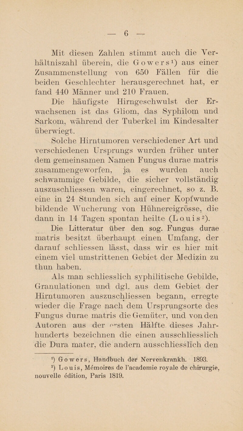 Mit diesen Zahlen stimmt auch die Ver¬ hältnis zahl überein, die üowers1) ans einer Zusammenstellung von 650 Fällen für die beiden Geschlechter herausgerechnet hat, er fand 440 Männer und 210 Frauen. Die häufigste Hirngeschwulst der Er¬ wachsenen ist das Gliom, das Syphilom und Sarkom, während der Tuberkel im Kindesalter überwiegt. Solche Hirntumoren verschiedener Art und verschiedenen Ursprungs wurden früher unter dem gemeinsamen Kamen Fungus durae matris zusammengeworfen, ja es wurden auch schwammige Gebilde, die sicher vollständig auszuschliessen waren, eingerechnet, so z. B. eine in 24 Stunden sich auf einer Kopfwunde bildende Wucherung von Hühnereigrösse, die dann in 14 Tagen spontan heilte (Louis2). Die Litteratur über den sog. Fungus durae matris besitzt überhaupt einen Umfang, der darauf schliessen lässt, dass wir es hier mit einem viel umstrittenen Gebiet der Medizin zu thun haben. Ais man schliesslich syphilitische Gebilde, Granulationen und dgl. aus dem Gebiet der Hirntumoren auszuschliessen begann, erregte wieder die Frage nach dem Ursprungsorte des Fungus durae matris die Gemüter, und von den Autoren aus der ernsten Hälfte dieses Jahr¬ hunderts bezeichnen die einen ausschliesslich die Dura mater, die andern ausschliesslich den !) Gowers, Handbuch der Nervenkrankh. 1893. 2) Louis, Memoires de Tacademie royale de Chirurgie, nouvelle edition, Paris 1819.